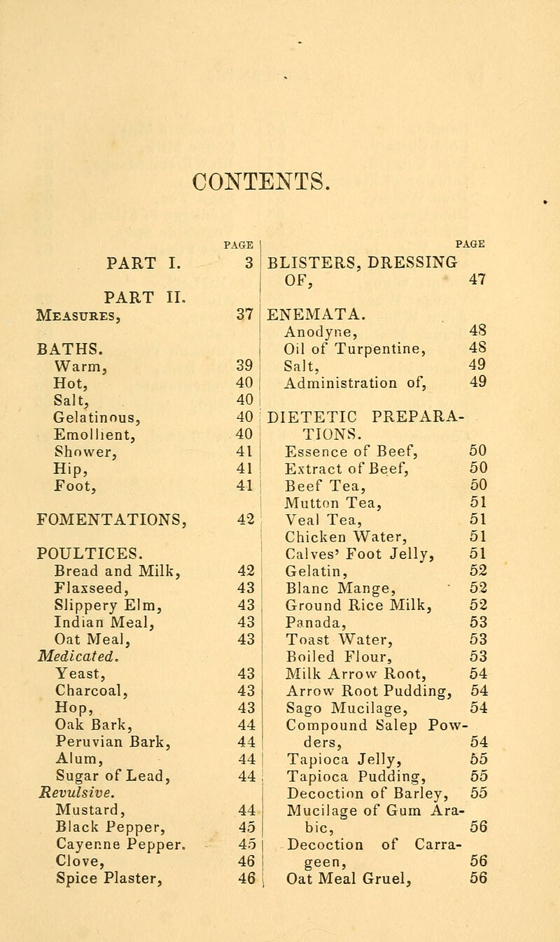 CONTENTS. PAGE p AGE PART I. 3 BLISTERS, DRESSING OF, 47 PART II. Measures, 37 ENEMATA. Anodyne, 48 BATHS. Oil of Turpentine, 48 Warm, 39 Salt, 49 Hot, 40 Administration of, 49 Salt, 40 Gelatinous, 40 DIETETIC PREPARA- Emollient, 40 TIONS. Shower, 41 Essence of Beef, 50 Hip, 41 Extract of Beef, 50 Foot, 41 Beef Tea, 50 Mutton Tea, 51 FOMENTATIONS, 42 Veal Tea, 51 Chicken Water, 51 POULTICES. Calves' Foot Jelly, 51 Bread and Milk, 42 Gelatin, 52 Flaxseed, 43 Blanc Mange, 52 Slippery Elm, 43 Ground Rice Milk, 52 Indian Meal, 43 Panada, 53 Oat Meal, 43 Toast Water, 53 Medicated. Boiled Flour, 53 Yeast, 43 Milk Arrow Root, 54 Charcoal, 43 Arrow Root Pudding, 54 Hop, 43 Sago Mucilage, 54 Oak Bark, 44 Compound Salep Pow - Peruvian Bark, 44 ders, 54 Alum, 44 Tapioca Jelly, 55 Sugar of Lead, 44 Tapioca Pudding, 55 Revulsive. Decoction of Barley, 55 Mustard, 44 Mucilage of Gum Ara- Black Pepper, 45 bic, 56 Cayenne Pepper. 45 Decoction of Carra- Clove, 46 geen, 56 Spice Plaster, 46 Oat Meal Gruel, 56