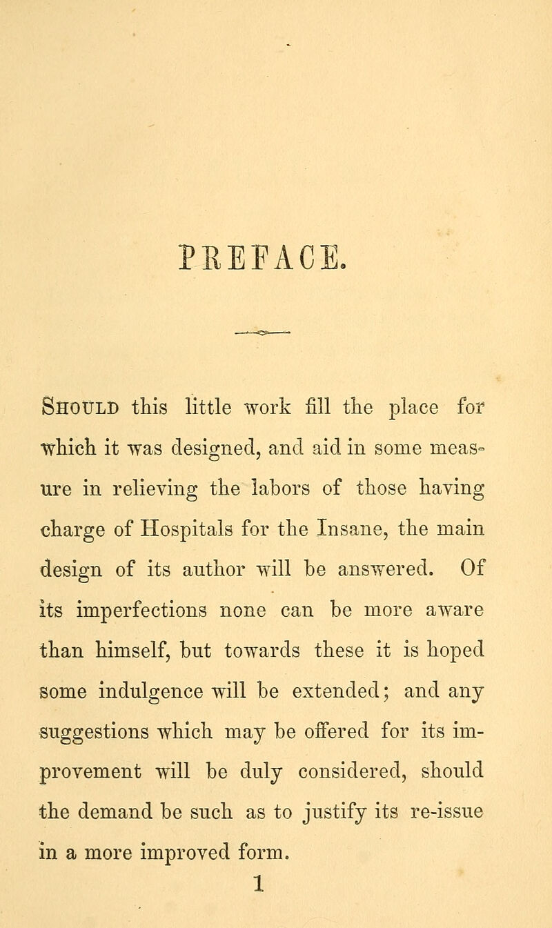 PREFACE. Should this little work fill the place for which it was designed, and aid in some meas- ure in relieving the labors of those having charge of Hospitals for the Insane, the main design of its author will he answered. Of its imperfections none can be more aware than himself, but towards these it is hoped some indulgence will be extended; and any suggestions which may be offered for its im- provement will be duly considered, should the demand be such as to justify its re-issue in a more improved form.