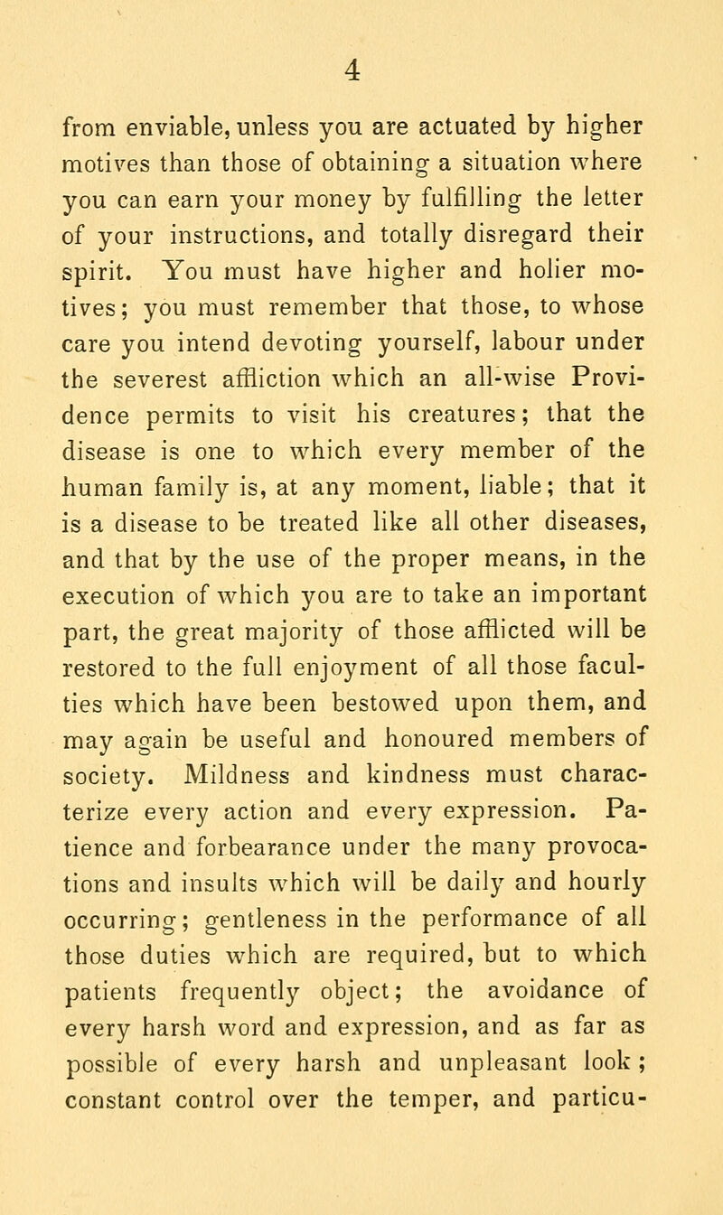 from enviable, unless you are actuated by higher motives than those of obtaining a situation where you can earn your money by fulfilling the letter of your instructions, and totally disregard their spirit. You must have higher and holier mo- tives; you must remember that those, to whose care you intend devoting yourself, labour under the severest affliction which an all-wise Provi- dence permits to visit his creatures; that the disease is one to which every member of the human family is, at any moment, liable; that it is a disease to be treated like all other diseases, and that by the use of the proper means, in the execution of which you are to take an important part, the great majority of those afflicted will be restored to the full enjoyment of all those facul- ties which have been bestowed upon them, and may again be useful and honoured members of society. Mildness and kindness must charac- terize every action and every expression. Pa- tience and forbearance under the many provoca- tions and insults which will be daily and hourly occurring; gentleness in the performance of all those duties which are required, but to which patients frequently object; the avoidance of every harsh word and expression, and as far as possible of every harsh and unpleasant look; constant control over the temper, and particu-