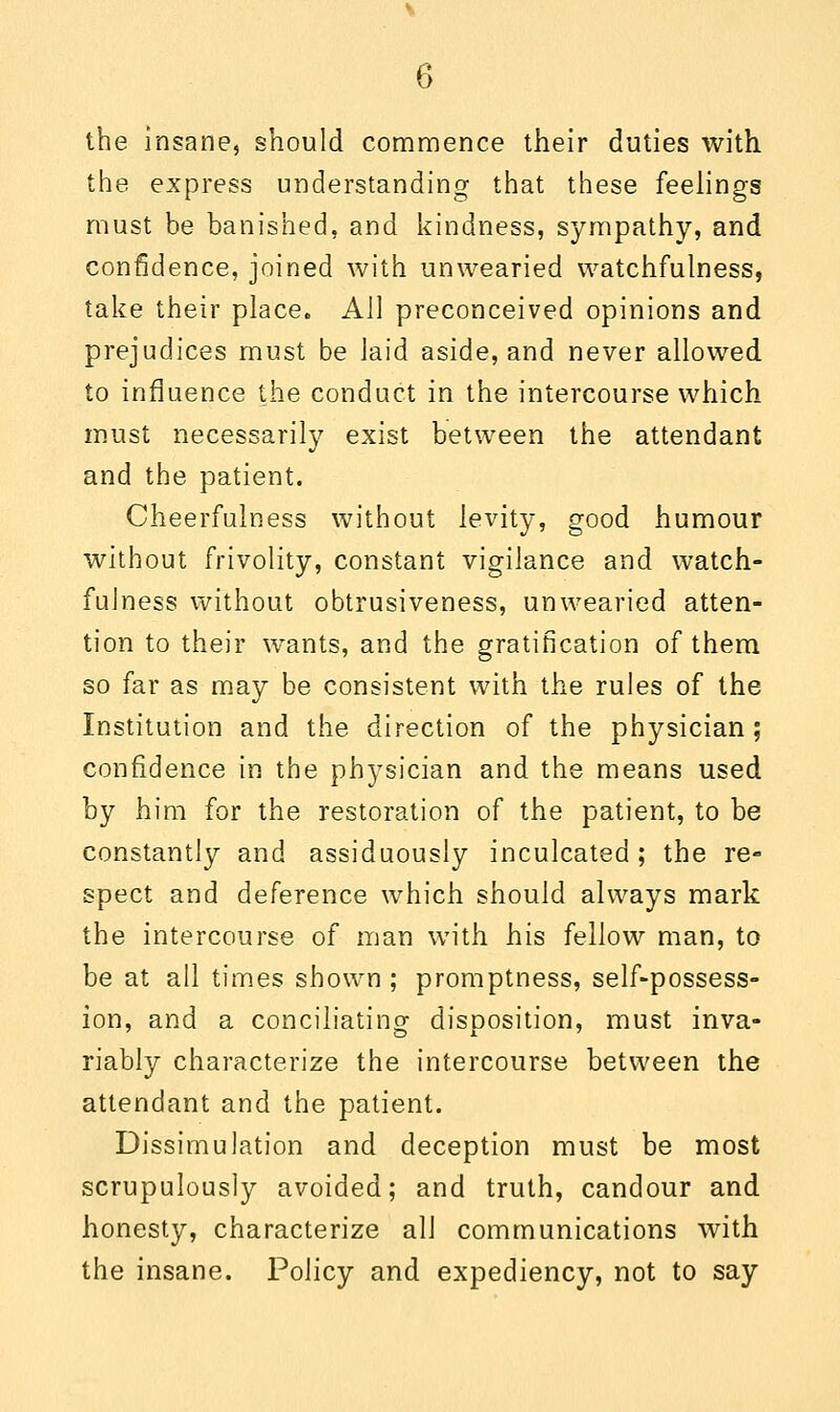 the insane, should commence their duties with, the express understanding that these feelings must be banished, and kindness, sympathy, and confidence, joined with unwearied watchfulness, take their place. All preconceived opinions and prejudices must be laid aside, and never allowed to influence the conduct in the intercourse which must necessarily exist between the attendant and the patient. Cheerfulness without levity, good humour without frivolity, constant vigilance and watch- fulness without obtrusiveness, unwearied atten- tion to their wTants, and the gratification of them so far as may be consistent with the rules of the Institution and the direction of the physician ; confidence in the physician and the means used by him for the restoration of the patient, to be constantly and assiduously inculcated; the re- spect and deference which should always mark the intercourse of man with his fellow man, to be at all times shown ; promptness, self-possess- ion, and a conciliating disposition, must inva- riably characterize the intercourse between the attendant and the patient. Dissimulation and deception must be most scrupulously avoided; and truth, candour and honesty, characterize all communications with the insane. Policy and expediency, not to say