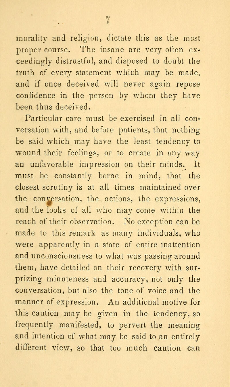 morality and religion, dictate this as the most proper course. The insane are very often ex- ceedingly distrustful, and disposed to doubt the truth of every statement which may be made, and if once deceived will never again repose confidence in the person by whom they have been thus deceived. Particular care must be exercised in all con- versation with, and before patients, that nothing be said, which may have the least tendenc}^ to wound their feelings, or to create in any way an unfavorable impression on their minds. It must be constantly borne in mind, that the closest scrutiny is at all times maintained over the conversation, the actions, the expressions, and the looks of all who may come within the reach of their observation. No exception can be made to this remark as many individuals, who were apparently in a state of entire inattention and unconsciousness to what was passing around them, have detailed on their recovery with sur- prizing minuteness and accuracy, not only the conversation, but also the tone of voice and the manner of expression. An additional motive for this caution may be given in the tendency, so frequently manifested, to pervert the meaning and intention of what may be said to an entirely different view, so that too much caution can