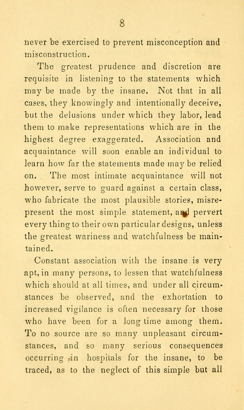 never be exercised to prevent misconception and misconstruction. The greatest prudence and discretion are requisite in listening to the statements which may be made by the insane. Not that in all cases, they knowingly and intentionally deceive, but the delusions under which they labor, lead them to make representations which are in the highest degree exaggerated. Association and acquaintance will soon enable an individual to learn how far the statements made maybe relied on. The most intimate acquaintance will not however, serve to guard against a certain class, who fabricate the most plausible stories, misre- present the most simple statement, at^l pervert every thing to their own particular designs, unless the greatest wariness and watchfulness be main- tained. Constant association with the insane is very apt, in many persons, to lessen that watchfulness which should at all times, and under all circum- stances be observed, and the exhortation to increased vigilance is often necessary for those who have been for a Jong time among them. To no source are so many unpleasant circum- stances, and so many serious consequences occurring in hospitals for the insane, to be traced, as to the neglect of this simple but all