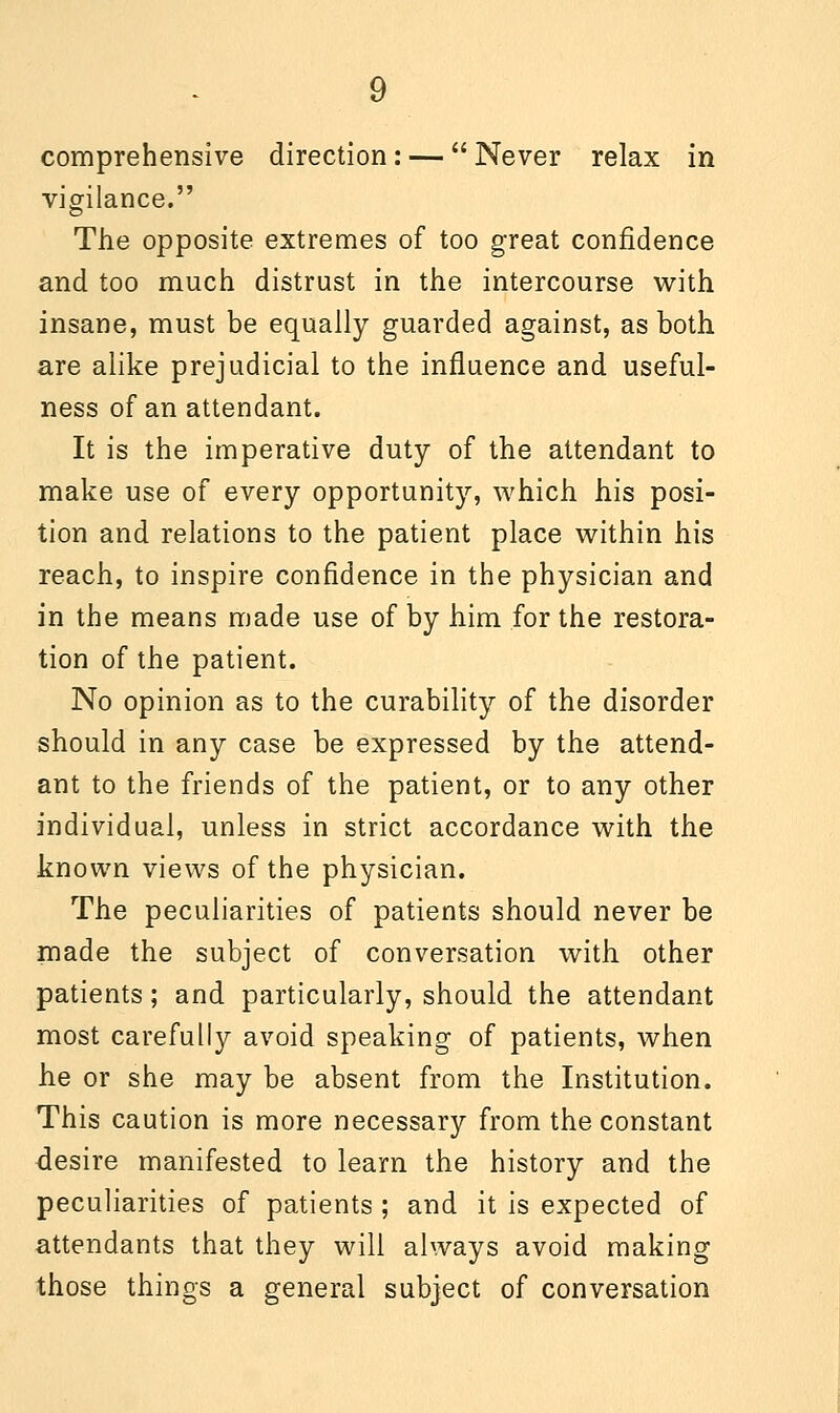 comprehensive direction: —  Never relax in vigilance. The opposite extremes of too great confidence and too much distrust in the intercourse with insane, must be equally guarded against, as both are alike prejudicial to the influence and useful- ness of an attendant. It is the imperative duty of the attendant to make use of every opportunity, which his posi- tion and relations to the patient place within his reach, to inspire confidence in the physician and in the means made use of by him for the restora- tion of the patient. No opinion as to the curability of the disorder should in any case be expressed by the attend- ant to the friends of the patient, or to any other individual, unless in strict accordance with the known views of the physician. The peculiarities of patients should never be made the subject of conversation with other patients; and particularly, should the attendant most carefully avoid speaking of patients, when he or she may be absent from the Institution. This caution is more necessary from the constant desire manifested to learn the history and the peculiarities of patients ; and it is expected of attendants that they will always avoid making those things a general subject of conversation