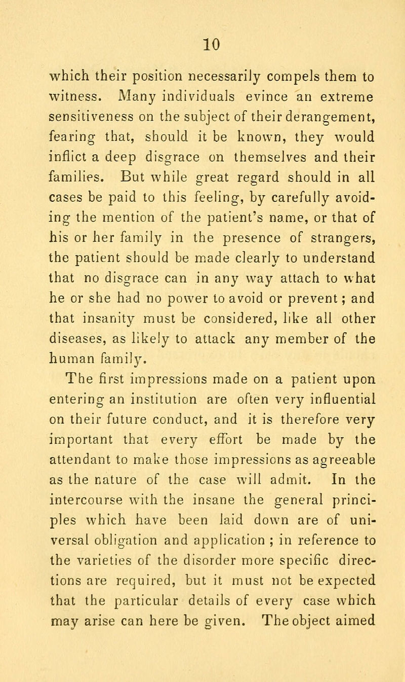 which their position necessarily compels them to witness. Many individuals evince an extreme sensitiveness on the subject of their derangement, fearing that, should it be known, they would inflict a deep disgrace on themselves and their families. But while great regard should in all cases be paid to this feeling, by carefully avoid- ing the mention of the patient's name, or that of his or her family in the presence of strangers, the patient should be made clearly to understand that no disgrace can in any way attach to what he or she had no power to avoid or prevent; and that insanity must be considered, like all other diseases, as likely to attack any member of the human family. The first impressions made on a patient upon entering an institution are often very influential on their future conduct, and it is therefore very important that every effort be made by the attendant to make those impressions as agreeable as the nature of the case will admit. In the intercourse with the insane the general princi- ples which, have been laid down are of uni- versal obligation and application ; in reference to the varieties of the disorder more specific direc- tions are required, but it must not be expected that the particular details of every case which may arise can here be given. The object aimed