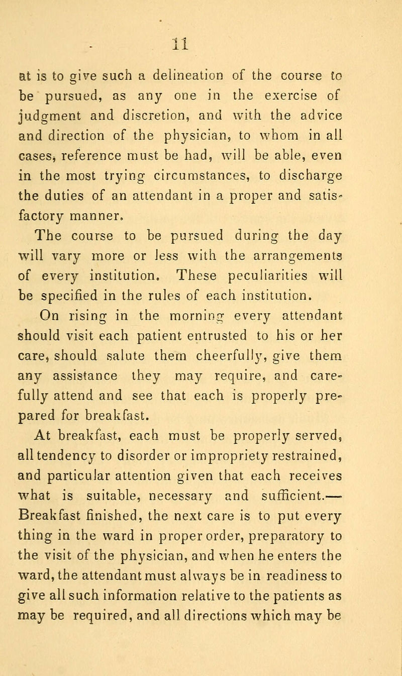 at is to give such a delineation of the course to be pursued, as any one in the exercise of judgment and discretion, and with the advice and direction of the physician, to whom in all cases* reference must be had, will be able, even in the most trying circumstances, to discharge the duties of an attendant in a proper and satis-* factory manner. The course to be pursued during the day will vary more or Jess with the arrangements of every institution. These peculiarities will be specified in the rules of each institution. On rising in the morning every attendant should visit each patient entrusted to his or her care, should salute them cheerfully, give them any assistance they may require, and care- fully attend and see that each is properly pre- pared for breakfast. At breakfast, each must be properly served, all tendency to disorder or impropriety restrained, and particular attention given that each receives what is suitable, necessary and sufficient.— Breakfast finished, the next care is to put every thing in the ward in proper order, preparatory to the visit of the physician, and when he enters the ward, the attendant must always be in readiness to give all such information relative to the patients as may be required, and all directions which may be
