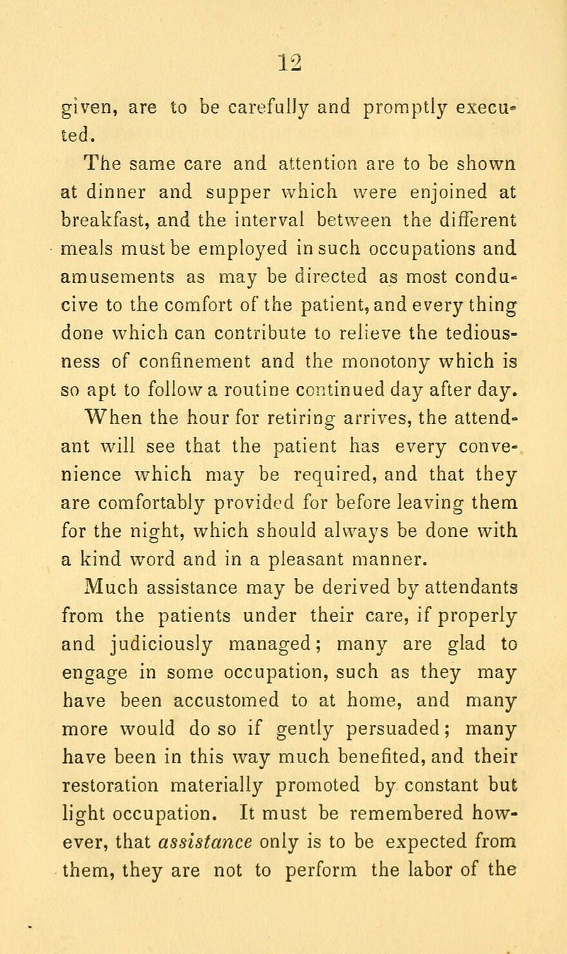 given, are to be carefully and promptly execu* ted. The same care and attention are to be shown at dinner and supper which were enjoined at breakfast, and the interval between the different meals must be employed in such occupations and amusements as may be directed as most condu- cive to the comfort of the patient, and every thing done which can contribute to relieve the tedious- ness of confinement and the monotony which is so apt to follow a routine continued day after day. When the hour for retiring arrives, the attend- ant will see that the patient has every conve- nience which may be required, and that they are comfortably provided for before leaving them for the night, which should always be done with a kind word and in a pleasant manner. Much assistance may be derived by attendants from the patients under their care, if properly and judiciously managed; many are glad to engage in some occupation, such as they may have been accustomed to at home, and many more would do so if gently persuaded; many have been in this way much benefited, and their restoration materially promoted by constant but light occupation. It must be remembered how- ever, that assistance only is to be expected from them, they are not to perform the labor of the