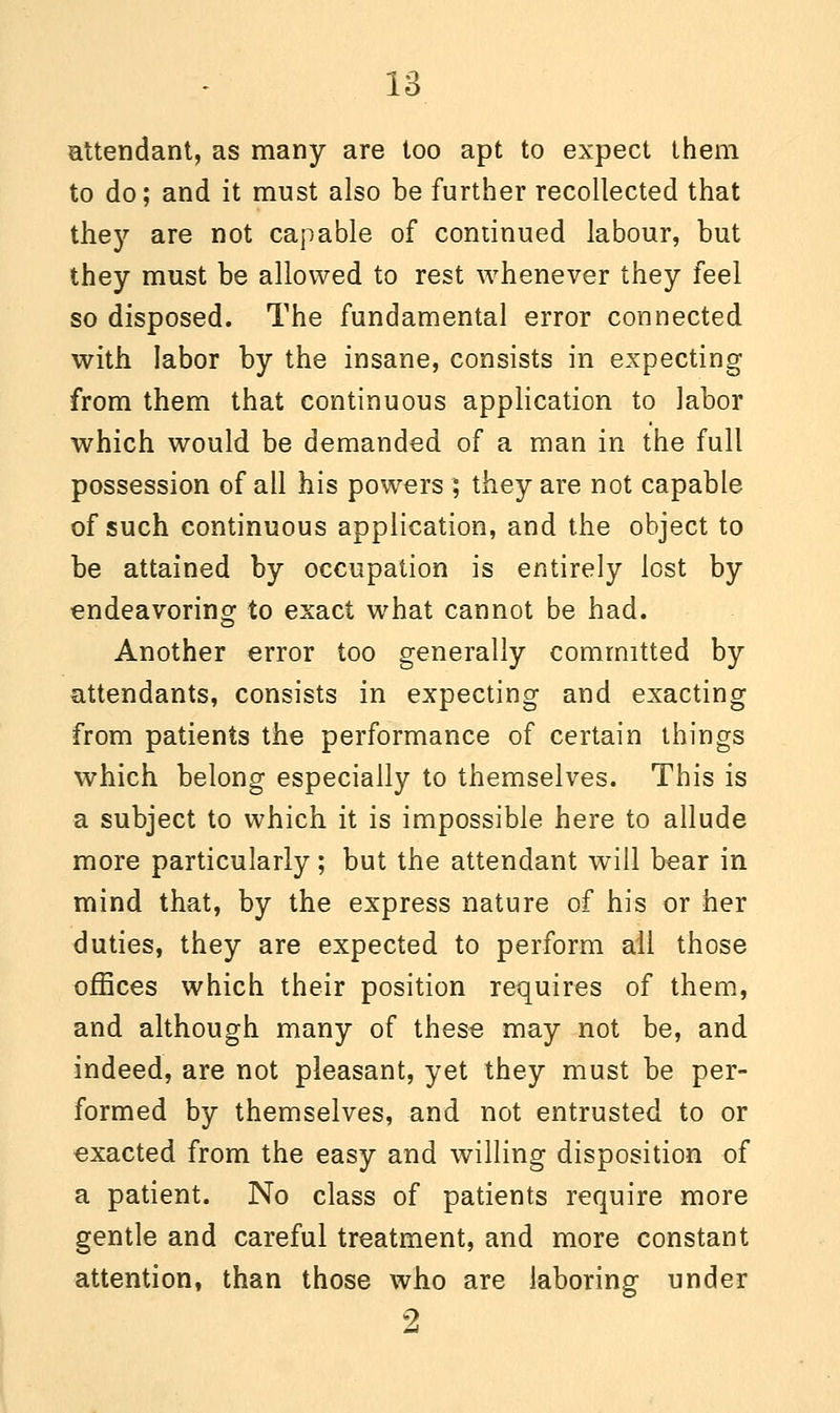 attendant, as many are too apt to expect them to do; and it must also be further recollected that they are not capable of continued labour, but they must be allowed to rest whenever they feel so disposed. The fundamental error connected with labor by the insane, consists in expecting from them that continuous application to labor which would be demanded of a man in the full possession of all his powers ; they are not capable of such continuous application, and the object to be attained by occupation is entirely lost by endeavoring to exact what cannot be had. Another error too generally committed by attendants, consists in expecting and exacting from patients the performance of certain things which belong especially to themselves. This is a subject to which it is impossible here to allude more particularly; but the attendant will bear in mind that, by the express nature of his or her duties, they are expected to perform ail those offices which their position requires of them, and although many of these may not be, and indeed, are not pleasant, yet they must be per- formed by themselves, and not entrusted to or exacted from the easy and willing disposition of a patient. No class of patients require more gentle and careful treatment, and more constant attention, than those who are laboring under 2