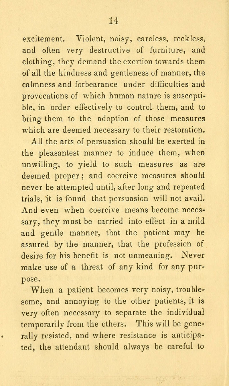 excitement. Violent, noisy, careless, reckless, and often very destructive of furniture, and clothing, they demand the exertion towards them of all the kindness and gentleness of manner, the calmness and forbearance under difficulties and provocations of which human nature is suscepti- ble, in order effectively to control them, and to bring them to the adoption of those measures which are deemed necessary to their restoration. All the arts of persuasion should be exerted in the pleasantest manner to induce them, when unwilling, to yield to such measures as are deemed proper; and coercive measures should never be attempted until, after long and repeated trials, it is found that persuasion will not avail. And even when coercive means become neces- sary, they must be carried into effect in a mild and gentle manner, that the patient may be assured by the manner, that the profession of desire for his benefit is not unmeaning. Never make use of a threat of any kind for any pur- pose. When a patient becomes very noisy, trouble- some, and annoying to the other patients, it is very often necessary to separate the individual temporarily from the others. This will be gene- rally resisted, and where resistance is anticipa- ted, the attendant should always be careful to