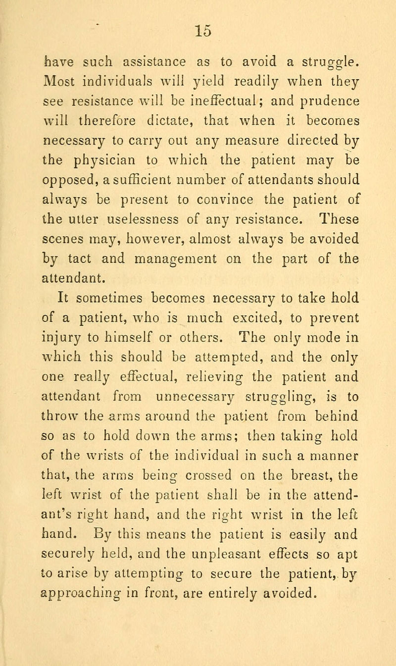 have such assistance as to avoid a struggle. Most individuals will yield readily when they see resistance will be ineffectual; and prudence will therefore dictate, that when it becomes necessary to carry out any measure directed by the physician to which the patient may be opposed, a sufficient number of attendants should always be present to convince the patient of the utter uselessness of any resistance. These scenes may, however, almost always be avoided by tact and management on the part of the attendant. It sometimes becomes necessary to take hold of a patient, who is much excited, to prevent injury to himself or others. The only mode in which this should be attempted, and the only one really effectual, relieving the patient and attendant from unnecessary struggling, is to throw the arms around the patient from behind so as to hold down the arms; then taking hold of the wrists of the individual in such a manner that, the arms being crossed on the breast, the left wrist of the patient shall be in the attend- ant's right hand, and the right wrist in the left hand. By this means the patient is easily and securely held, and the unpleasant effects so apt to arise by attempting to secure the patient,, by approaching in front, are entirely avoided.