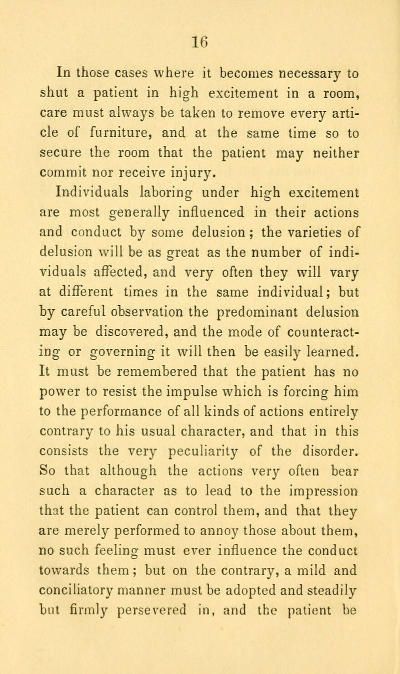 In those cases where it becomes necessary to shut a patient in high excitement in a room, care must always be taken to remove every arti- cle of furniture, and at the same time so to secure the room that the patient may neither commit nor receive injury. Individuals laboring under high excitement are most generally influenced in their actions and conduct by some delusion; the varieties of delusion will be as great as the number of indi- viduals affected, and very often they will vary at different times in the same individual; but by careful observation the predominant delusion may be discovered, and the mode of counteract- ing or governing it will then be easily learned. It must be remembered that the patient has no power to resist the impulse which is forcing him to the performance of all kinds of actions entirely contrary to his usual character, and that in this consists the very peculiarity of the disorder. So that although the actions very often bear such a character as to lead to the impression that the patient can control them, and that they are merely performed to annoy those about them, no such feeling must ever influence the conduct towards them; but on the contrary, a mild and conciliatory manner must be adopted and steadily but firmly persevered in, and the patient be