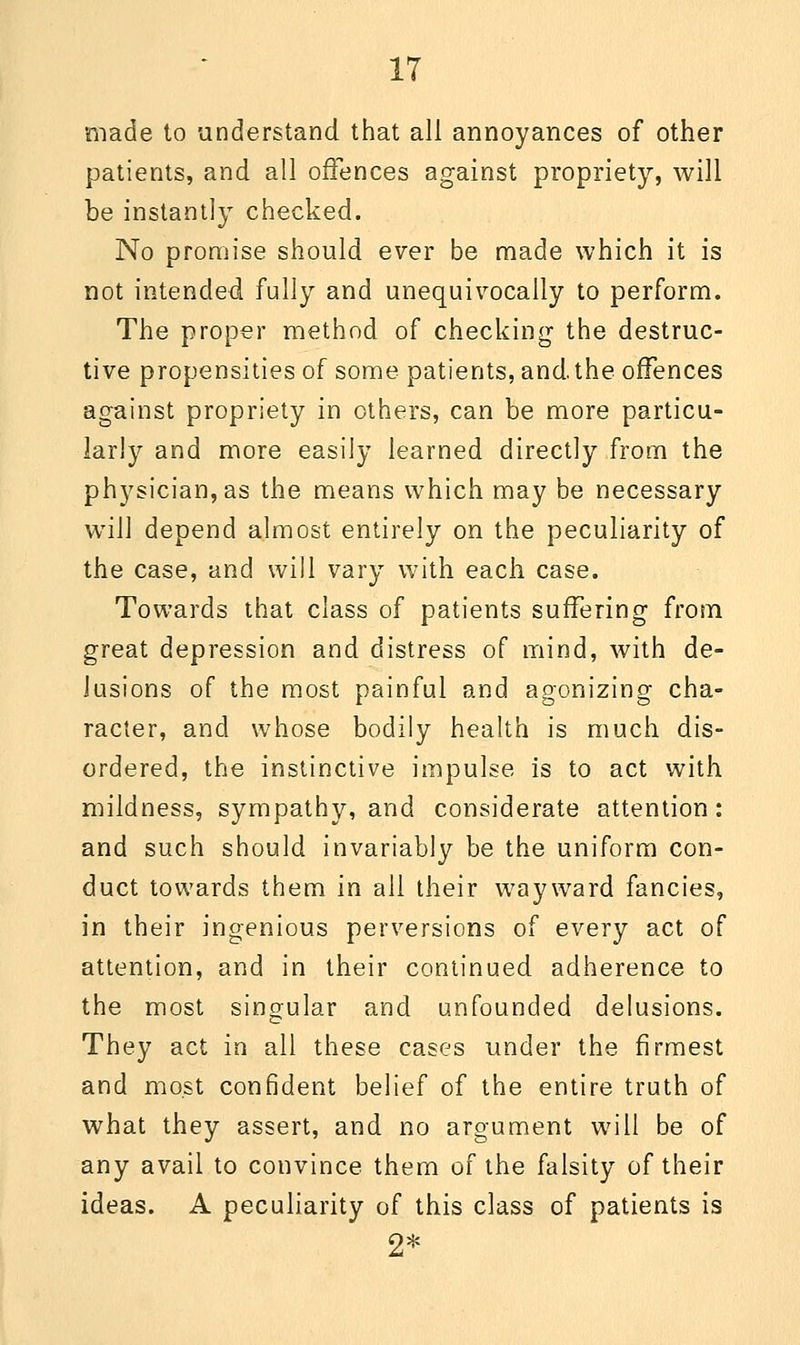 made to understand that all annoyances of other patients, and all offences against propriety, will be instantly checked. No promise should ever be made which it is not intended fully and unequivocally to perform. The proper method of checking the destruc- tive propensities of some patients, and. the offences against propriety in others, can be more particu- larly and more easily learned directly from the physician, as the means which may be necessary will depend almost entirely on the peculiarity of the case, and will vary with each case. Towards that class of patients suffering from great depression and distress of mind, with de- lusions of the most painful and agonizing cha- racter, and whose bodily health is much dis- ordered, the instinctive impulse is to act with mildness, sympathy, and considerate attention: and such should invariably be the uniform con- duct towards them in all their wayward fancies, in their ingenious perversions of every act of attention, and in their continued adherence to the most singular and unfounded delusions. They act in all these cases under the firmest and most confident belief of the entire truth of what they assert, and no argument will be of any avail to convince them of the falsity of their ideas. A peculiarity of this class of patients is 2*