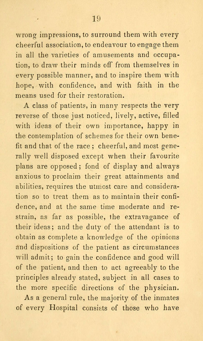 wrong impressions, to surround them with every cheerful association, to endeavour to engage them in all the varieties of amusements and occupa- tion, to draw their minds off from themselves in every possible manner, and to inspire them with hope, with confidence, and with faith in the means used for their restoration. A class of patients, in many respects the very reverse of those just noticed, lively, active, filled with ideas of their own importance, happy in the contemplation of schemes for their own bene- fit and that of the race ; cheerful, and most gene- rally well disposed except when their favourite plans are opposed; fond of display and always anxious to proclaim their great attainments and abilities, requires the utmost care and considera- tion so to treat them as to maintain their confi- dence, and at the same time moderate and re- strain, as far as possible, the extravagance of their ideas; and the duty of the attendant is to obtain as complete a knowledge of the opinions and dispositions of the patient as circumstances will admit; to gain the confidence and good wrill of the patient, and then to act agreeably to the principles already stated, subject in all cases to the more specific directions of the physician. As a general rule, the majority of the inmates of every Hospital consists of those who have