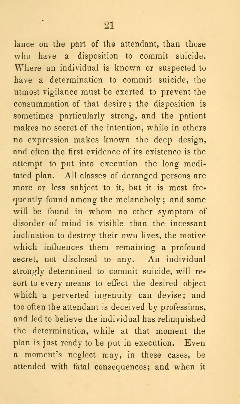 lance on the part of the attendant, than those who have a disposition to commit suicide. Where an individual is known or suspected to have a determination to commit suicide, the utmost vigilance must be exerted to prevent the consummation of that desire; the disposition is sometimes particularly strong, and the patient makes no secret of the intention, while in others no expression makes known the deep design, and often the first evidence of its existence is the attempt to put into execution the long medi- tated plan. All classes of deranged persons are more or less subject to it, but it is most fre- quently found among the melancholy; and some will be found in whom no other symptom of disorder of mind is visible than the incessant inclination to destroy their own lives, the motive which influences them remaining a profound secret, not disclosed to any. An individual strongly determined to commit suicide, will re- sort to every means to effect the desired object which a perverted ingenuity can devise; and too often the attendant is deceived by professions, and led to believe the individual has relinquished the determination, while at that moment the plan is just ready to be put in execution. Even a moment's neglect may, in these cases, be attended with fatal consequences; and when it