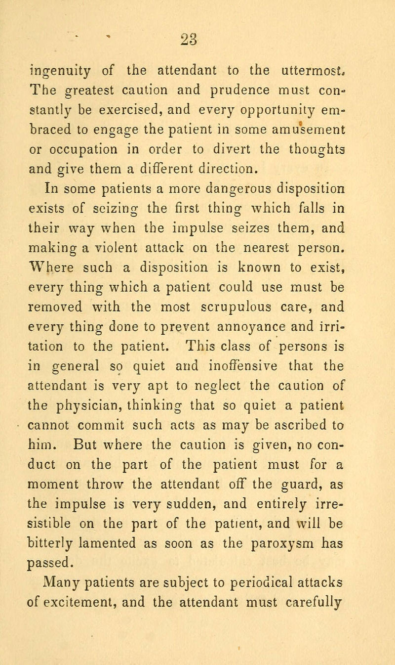 ingenuity of the attendant to the uttermost. The greatest caution and prudence must con- stantly be exercised, and every opportun^ em- braced to engage the patient in some amusement or occupation in order to divert the thoughts and give them a different direction. In some patients a more dangerous disposition exists of seizing the first thing- which falls in their way when the impulse seizes them, and making a violent attack on the nearest person. Where such a disposition is known to exist, every thing which a patient could use must be removed with the most scrupulous care, and every thing done to prevent annoyance and irri- tation to the patient. This class of persons is in general so quiet and inoffensive that the attendant is very apt to neglect the caution of the physician, thinking that so quiet a patient cannot commit such acts as may be ascribed to him. But where the caution is given, no con- duct on the part of the patient must for a moment throw the attendant off the guard, as the impulse is very sudden, and entirely irre- sistible on the part of the patient, and will be bitterly lamented as soon as the paroxysm has passed. Many patients are subject to periodical attacks of excitement, and the attendant must carefully
