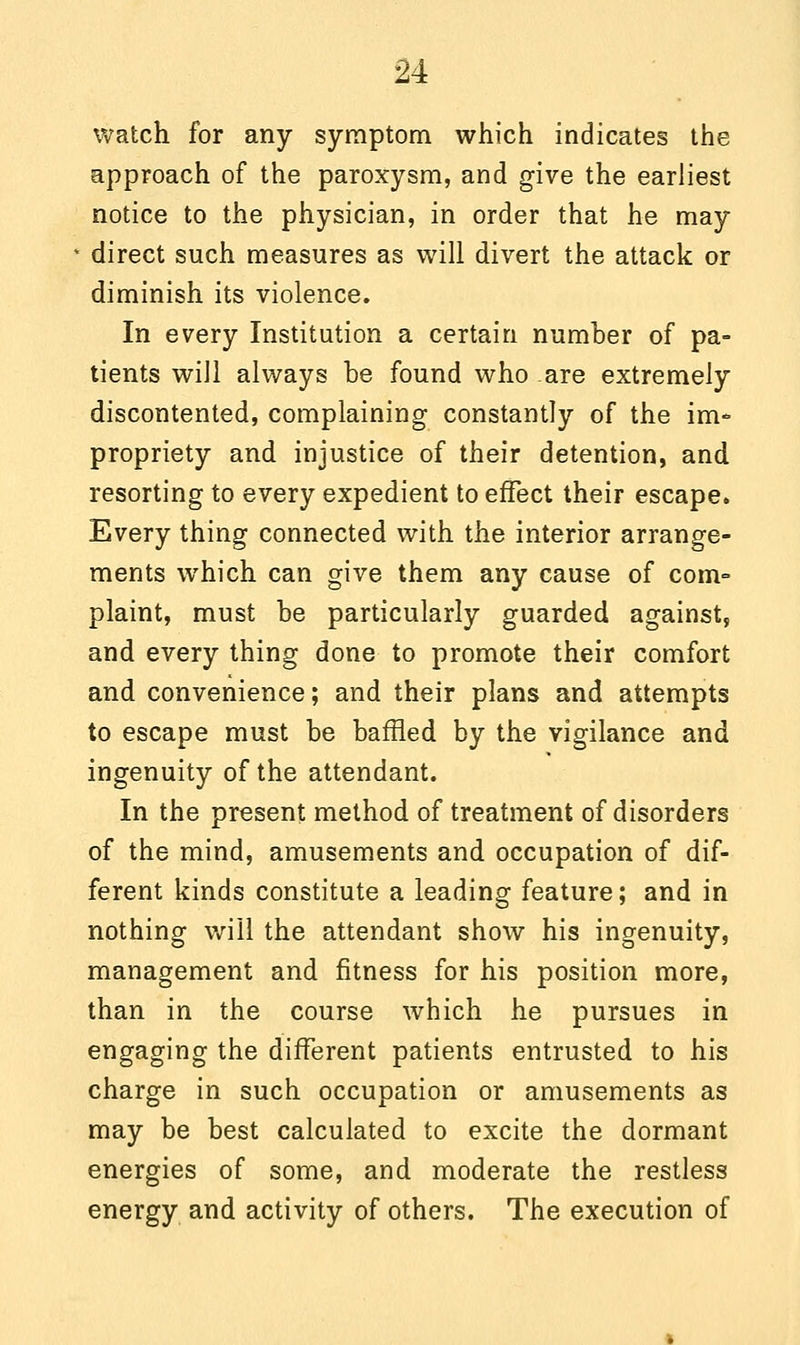 watch for any symptom which indicates the approach of the paroxysm, and give the earliest notice to the physician, in order that he may direct such measures as will divert the attack or diminish its violence. In every Institution a certain number of pa- tients will always be found who are extremely discontented, complaining constantly of the im- propriety and injustice of their detention, and resorting to every expedient to effect their escape. Every thing connected with the interior arrange- ments which can give them any cause of com- plaint, must be particularly guarded against, and every thing done to promote their comfort and convenience; and their plans and attempts to escape must be baffled by the vigilance and ingenuity of the attendant. In the present method of treatment of disorders of the mind, amusements and occupation of dif- ferent kinds constitute a leading feature; and in nothing will the attendant show his ingenuity, management and fitness for his position more, than in the course which he pursues in engaging the different patients entrusted to his charge in such occupation or amusements as may be best calculated to excite the dormant energies of some, and moderate the restless energy and activity of others. The execution of