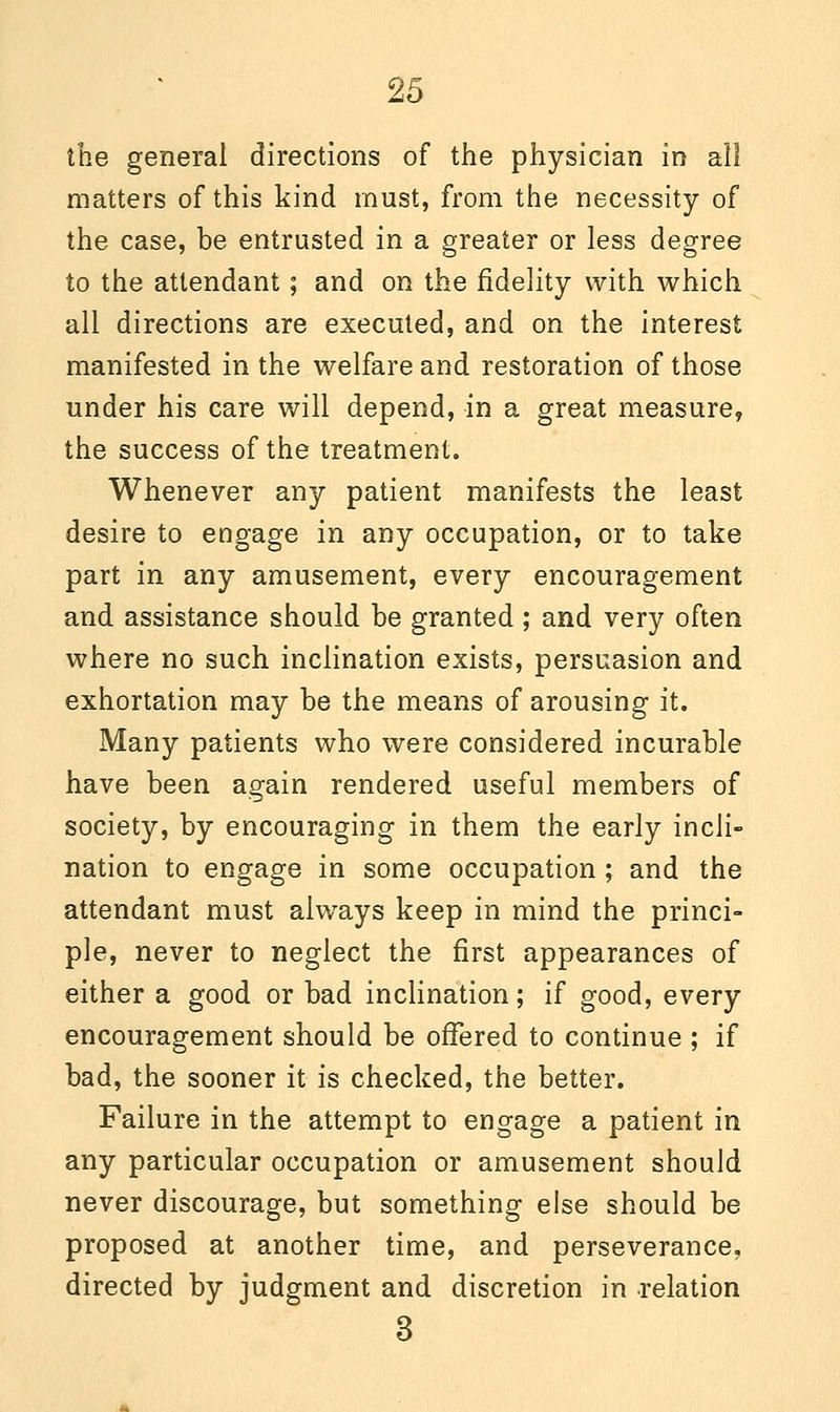 the general directions of the physician in all matters of this kind must, from the necessity of the case, be entrusted in a greater or less degree to the attendant; and on the fidelity with which all directions are executed, and on the interest manifested in the welfare and restoration of those under his care will depend, in a great measure, the success of the treatment. Whenever any patient manifests the least desire to engage in any occupation, or to take part in any amusement, every encouragement and assistance should be granted; and very often where no such inclination exists, persuasion and exhortation may be the means of arousing it. Many patients who were considered incurable have been again rendered useful members of society, by encouraging in them the early incli- nation to engage in some occupation; and the attendant must always keep in mind the princi- ple, never to neglect the first appearances of either a good or bad inclination; if good, every encouragement should be offered to continue ; if bad, the sooner it is checked, the better. Failure in the attempt to engage a patient in any particular occupation or amusement should never discourage, but something else should be proposed at another time, and perseverance, directed by judgment and discretion in relation 3
