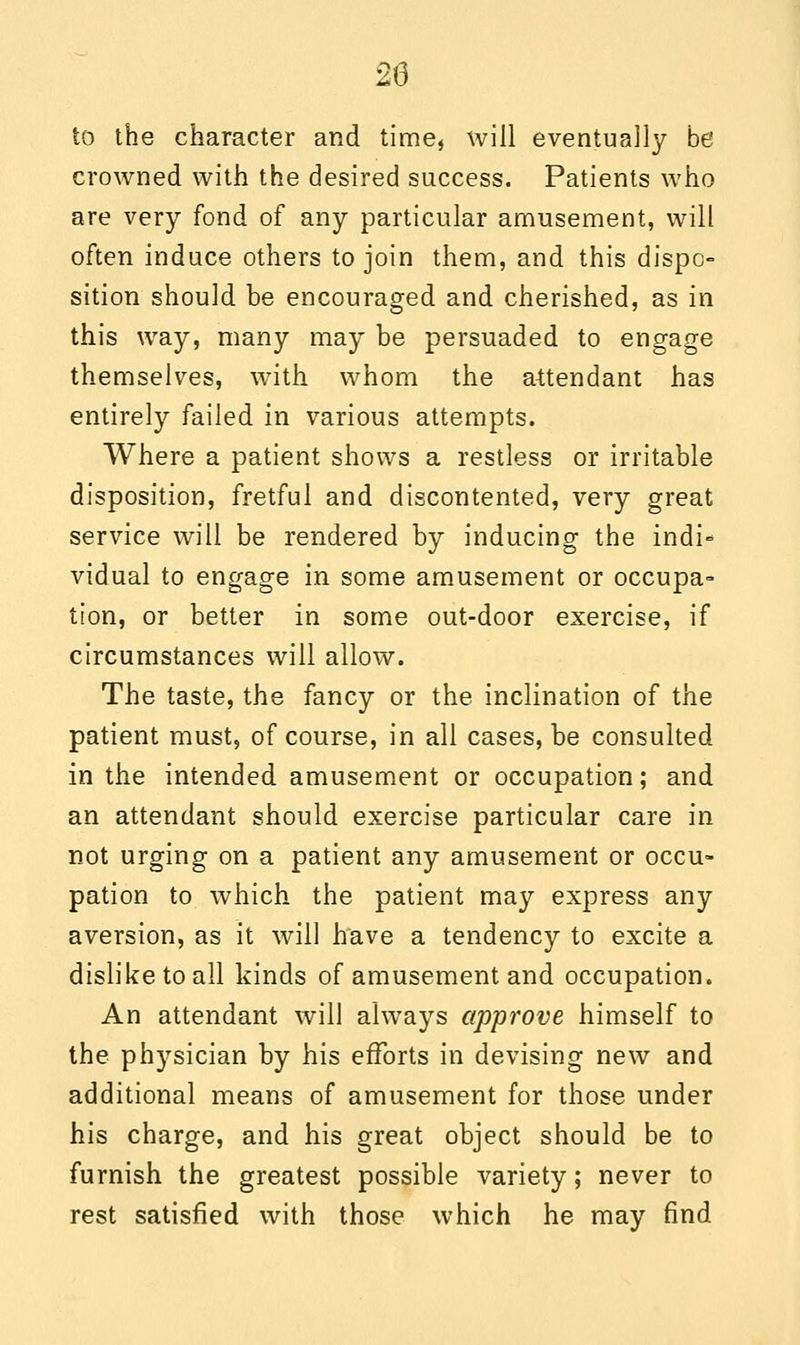 to the character and time, will eventually be crowned with the desired success. Patients who are very fond of any particular amusement, will often induce others to join them, and this dispo- sition should be encouraged and cherished, as in this way, many may be persuaded to engage themselves, with whom the attendant has entirely failed in various attempts. Where a patient shows a restless or irritable disposition, fretful and discontented, very great service will be rendered by inducing the indi- vidual to engage in some amusement or occupa- tion, or better in some out-door exercise, if circumstances will allow. The taste, the fancy or the inclination of the patient must, of course, in all cases, be consulted in the intended amusement or occupation; and an attendant should exercise particular care in not urging on a patient any amusement or occu- pation to which the patient may express any aversion, as it will have a tendency to excite a dislike to all kinds of amusement and occupation. An attendant will always approve himself to the physician by his efforts in devising new and additional means of amusement for those under his charge, and his great object should be to furnish the greatest possible variety; never to rest satisfied with those which he may find