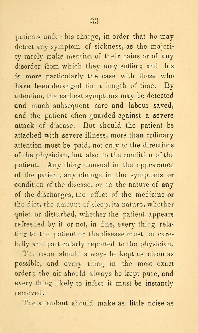 patients under his charge, in order that he may detect any symptom of sickness, as the majori- ty rarely make mention of their pains or of any disorder from which they may suffer; and this is more particularly the case with those who have been deranged for a length of time. By attention, the earliest symptoms may be detected and much subsequent care and labour saved, and the patient often guarded against a severe attack of disease. But should the patient be attacked with severe illness, more than ordinary attention must be paid, not only to the directions of the physician, but also to the condition of the patient. Any thing unusual in the appearance of the patient, any change in the symptoms or condition of the disease, or in the nature of any of the discharges, the effect of the medicine or the diet, the amount of sleep, its nature, whether quiet or disturbed, whether the patient appears refreshed by it or not, in fine, every thing rela- ting to the patient or the disease must be care- fully and particularly reported to the physician. The room should always be kept as clean as possible, and every thing in the most exact order; the air should always be kept pure, and every thing likely to infect it must be instantly removed. The attendant should make as little noise as
