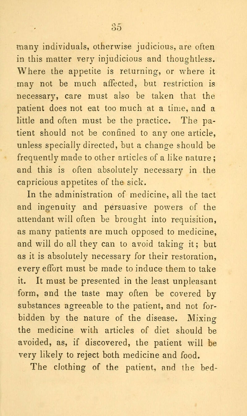 many individuals, otherwise judicious, are often in this matter very injudicious and thoughtless. Where the appetite is returning, or where it may not be much affected, but restriction is necessary, care must also be taken that the patient does not eat too much at a time, and a little and often must be the practice. The pa- tient should not be confined to any one article, unless specially directed, but a change should be frequently made to other articles of a like nature; and this is often absolutely necessary in the capricious appetites of the sick. In the administration of medicine, all the tact and ingenuity and persuasive powers of the attendant will often be brought into requisition, as many patients are much opposed to medicine, and will do all they can to avoid taking it; but as it is absolutely necessary for their restoration, every effort must be made to induce them to take it. It must be presented in the least unpleasant form, and the taste may often be covered by substances agreeable to the patient, and not for- bidden by the nature of the disease. Mixing the medicine with articles of diet should be avoided, as, if discovered, the patient will be very likely to reject both medicine and food. The clothing of the patient, and the bed-