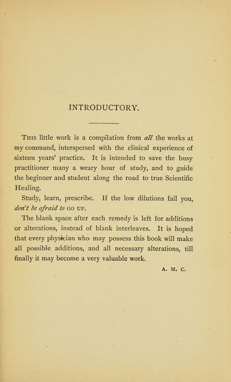 INTRODUCTORY. This little work is a compilation from all the works at my command, interspersed with the clinical experience of sixteen years' practice. It is intended to save the busy practitioner many a weary hour of study, and to guide the beginner and student along the road to true Scientific Healing. Study, learn, prescribe. If the low dilutions fail you, dotiH J/e afraid to go up. The blank space after each remedy is left for additions or alterations, instead of blank interleaves. It is hoped that every physician who may possess this book will make all possible additions, and all necessary alterations, till finally it may become a very valuable work.