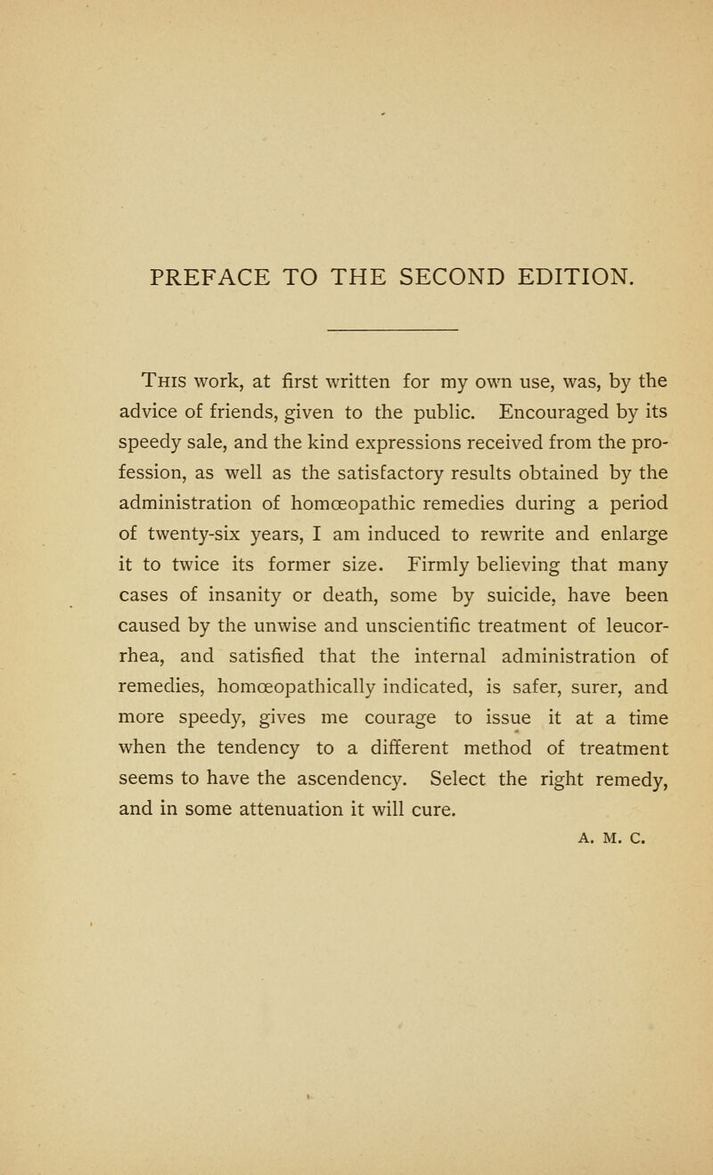 PREFACE TO THE SECOND EDITION. This work, at first written for my own use, was, by the advice of friends, given to the public. Encouraged by its speedy sale, and the kind expressions received from the pro- fession, as well as the satisfactory results obtained by the administration of homoeopathic remedies during a period of twenty-six years, I am induced to rewrite and enlarge it to twice its former size. Firmly believing that many cases of insanity or death, some by suicide, have been caused by the unwise and unscientific treatment of leucor- rhea, and satisfied that the internal administration of remedies, homoeopathically indicated, is safer, surer, and more speedy, gives me courage to issue it at a time when the tendency to a different method of treatment seems to have the ascendency. Select the right remedy, and in some attenuation it will cure.