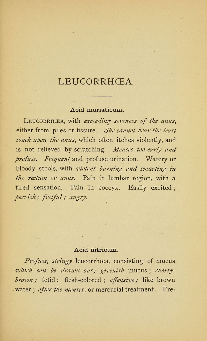 Acid muriaticum. Leucorrhcea, with exceeding soreness of the am(S, either from piles or fissure. She cannot bear the least touch iLpon the anuSy which often itches violently, and is not relieved by scratching. Menses too early and profuse. Frequent and profuse urination. Watery or bloody stools, with violent burning and smarting in the rectum or anus. Pain in lumbar region, with a tired sensation. Pain in coccyx. Easily excited ; peevish ; fretful; angry. Acid nitricum. Profuse, stringy leucorrhoea, consisting of mucus which can be drawn out; greenish mucus ; cherry- brown; fetid; flesh-colored; offensive; like brown water ; after the menses, or mercurial treatment. Fre-