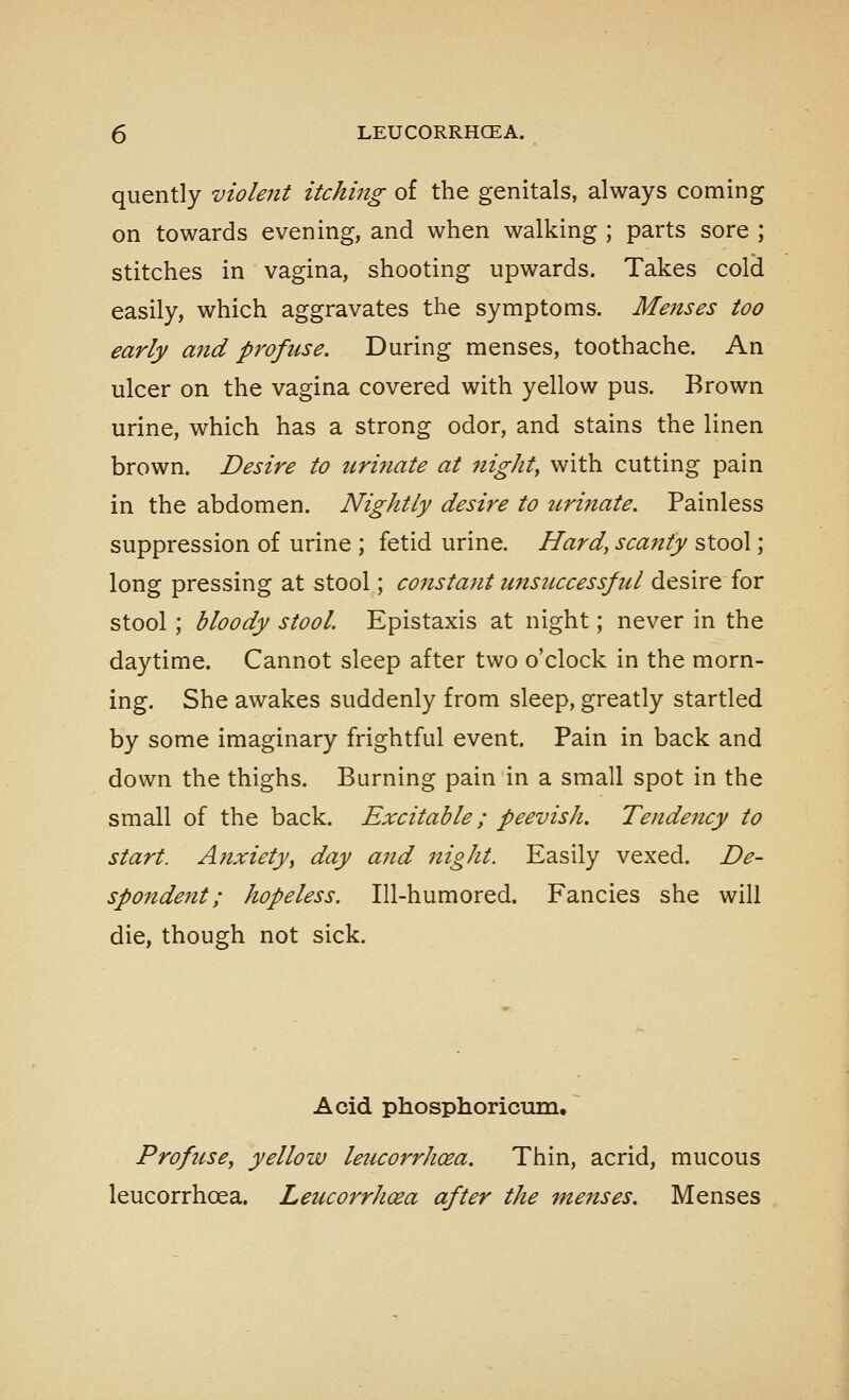 quently violent itching of the genitals, always coming on towards evening, and when walking ; parts sore ; stitches in vagina, shooting upwards. Takes cold easily, which aggravates the symptoms. Menses too early and profuse. During menses, toothache. An ulcer on the vagina covered with yellow pus. Brown urine, which has a strong odor, and stains the linen brown. Desire to urinate at nighty with cutting pain in the abdomen. Nightly desire to tirijiate. Painless suppression of urine ; fetid urine. Hard, scanty stool; long pressing at stool; constant unsuccessful desire for stool; bloody stool Epistaxis at night; never in the daytime. Cannot sleep after two o'clock in the morn- ing. She awakes suddenly from sleep, greatly startled by some imaginary frightful event. Pain in back and down the thighs. Burning pain in a small spot in the small of the back. Excitable; peevish. Tendency to start. Anxiety^ day and night. Easily vexed. De- spondent; hopeless. Ill-humored. Fancies she will die, though not sick. Acid phosphoricurQ, ~ Profuse, yellow leucorrhoea. Thin, acrid, mucous leucorrhoea. Leucorrh(£a after the menses. Menses