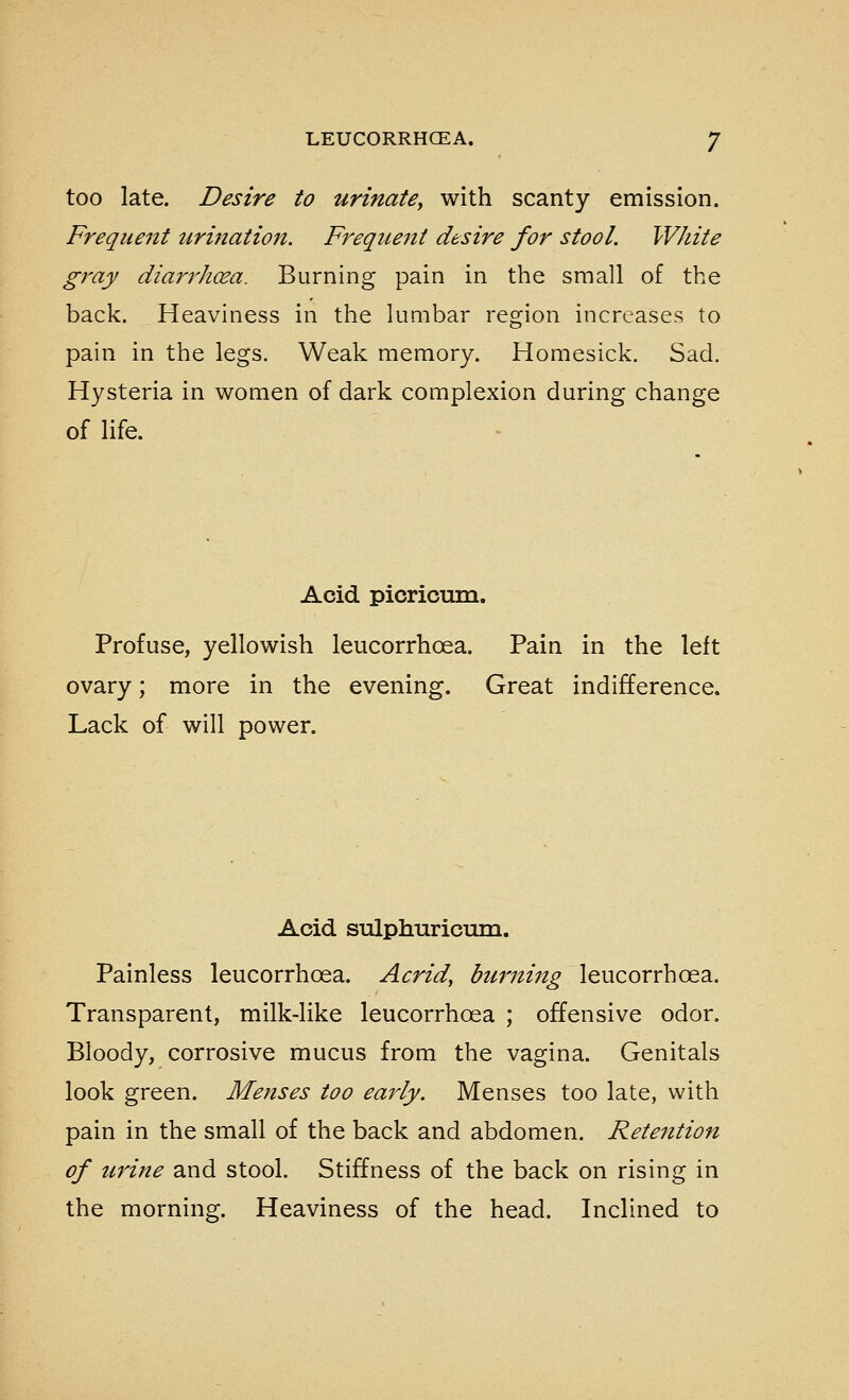 too late. Desire to urinate^ with scanty emission. Frequent tirination. Freqiiefit desire for stool. White gray diarrh(sa. Burning pain in the small of the back. Heaviness in the lumbar region increases to pain in the legs. Weak memory. Homesick. Sad. Hysteria in women of dark complexion during change of life. Acid picrioum. Profuse, yellowish leucorrhoea. Pain in the left ovary; more in the evening. Great indifference. Lack of will power. Acid sulphuricuTQ. Painless leucorrhoea. Acrid, burni^ig leucorrhoea. Transparent, milk-like leucorrhoea ; offensive odor. Bloody, corrosive mucus from the vagina. Genitals look green. Menses too early. Menses too late, with pain in the small of the back and abdomen. Retention of urine and stool. Stiffness of the back on rising in the morning. Heaviness of the head. Inclined to