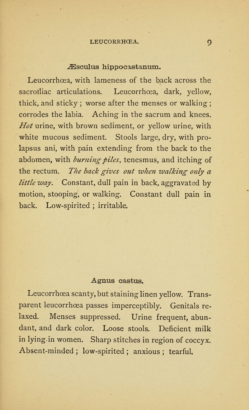 JEsculus hippocastanura. Leucorrhoea, with lameness of the back across the sacroiliac articulations. Leucorrhoea, dark, yellow, thick, and sticky ; worse after the menses or walking ; corrodes the labia. Aching in the sacrum and knees. Hot urine, with brown sediment, or yellow urine, with white mucous sediment. Stools large, dry, with pro- lapsus ani, with pain extending from the back to the abdomen, with burning piles, tenesmus, and itching of the rectum. The back gives out when walking only a little way. Constant, dull pain in back, aggravated by motion, stooping, or walking. Constant dull pain in back. Low-spirited ; irritable. Agnus castus. Leucorrhoea scanty, but staining linen yellow. Trans- parent leucorrhoea passes imperceptibly. Genitals re- laxed. Menses suppressed. Urine frequent, abun- dant, and dark color. Loose stools. Deficient milk in lying-in women. Sharp stitches in region of coccyx. Absent-minded ; low-spirited ; anxious ; tearful.