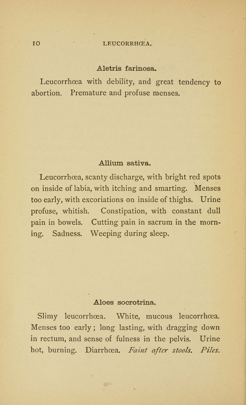 Aletris farinosa. Leucorrhoea with debility, and great tendency to abortion. Premature and profuse menses. Allium sativa. Leucorrhoea, scanty discharge, with bright red spots on inside of labia, with itching and smarting. Menses too early, with excoriations on inside of thighs. Urine profuse, whitish. Constipation, with constant dull pain in bowels. Cutting pain in sacrum in the morn- ing. Sadness. Weeping during sleep. Aloes socrotrina. Slimy leucorrhoea. White, mucous leucorrhoea. Menses too early; long lasting, with dragging down in rectum, and sense of fulness in the pelvis. Urine hot, burning. Diarrhoea. Faint after stools. Piles.