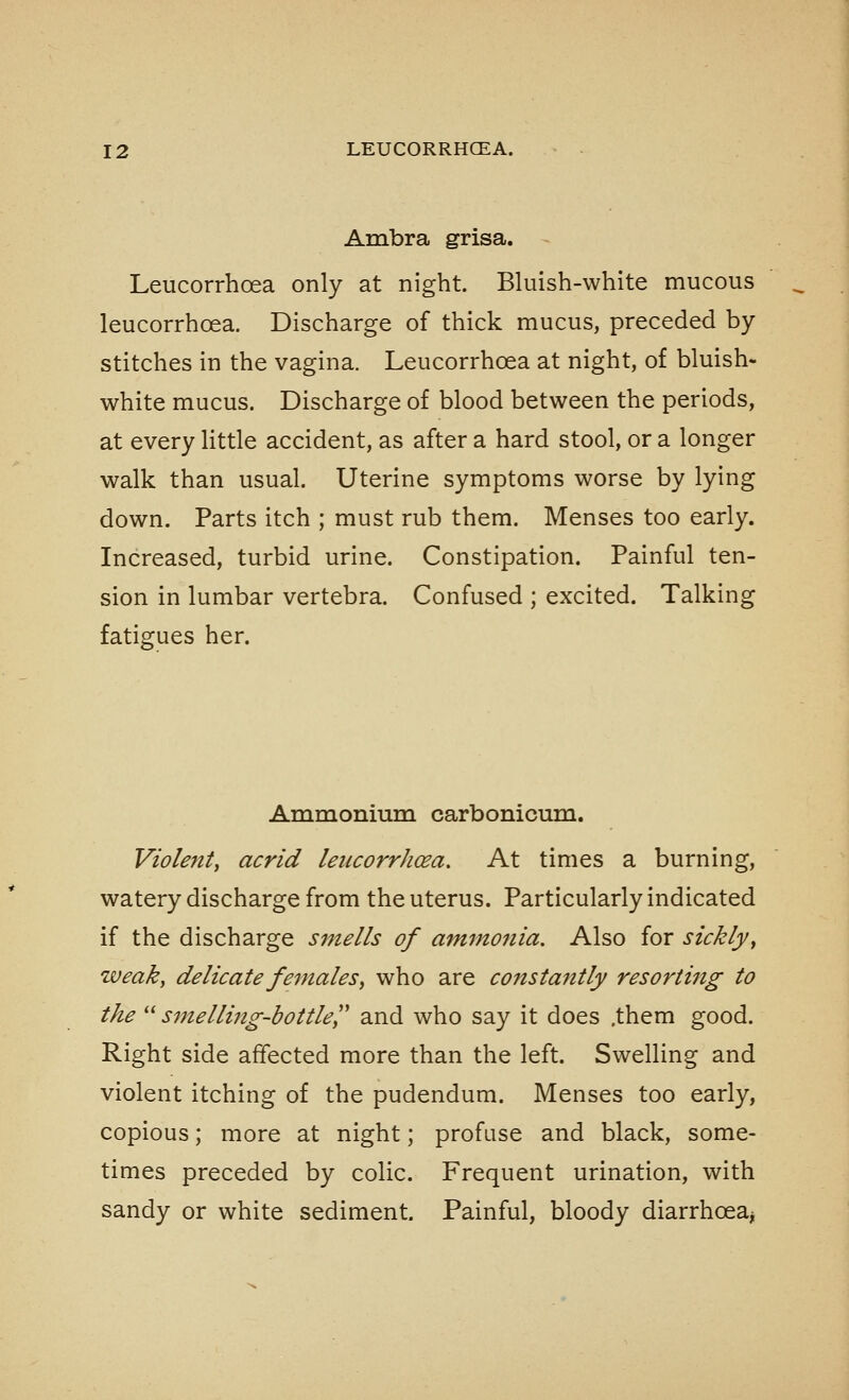 Ambra grisa. Leucorrhoea only at night. Bluish-white mucous leucorrhoea. Discharge of thick mucus, preceded by stitches in the vagina. Leucorrhoea at night, of bluish- white mucus. Discharge of blood between the periods, at every little accident, as after a hard stool, or a longer walk than usual. Uterine symptoms worse by lying down. Parts itch ; must rub them. Menses too early. Increased, turbid urine. Constipation. Painful ten- sion in lumbar vertebra. Confused ; excited. Talking fatigues her. Ammonium carbonicum. Violent, acrid leucorrhoea. At times a burning, watery discharge from the uterus. Particularly indicated if the discharge smells of ammonia. Also for sickly, weak, delicate females, who are constantly resorting to the smelling-bottle^,' and who say it does .them good. Right side affected more than the left. Swelling and violent itching of the pudendum. Menses too early, copious; more at night; profuse and black, some- times preceded by colic. Frequent urination, with sandy or white sediment. Painful, bloody diarrhoea^