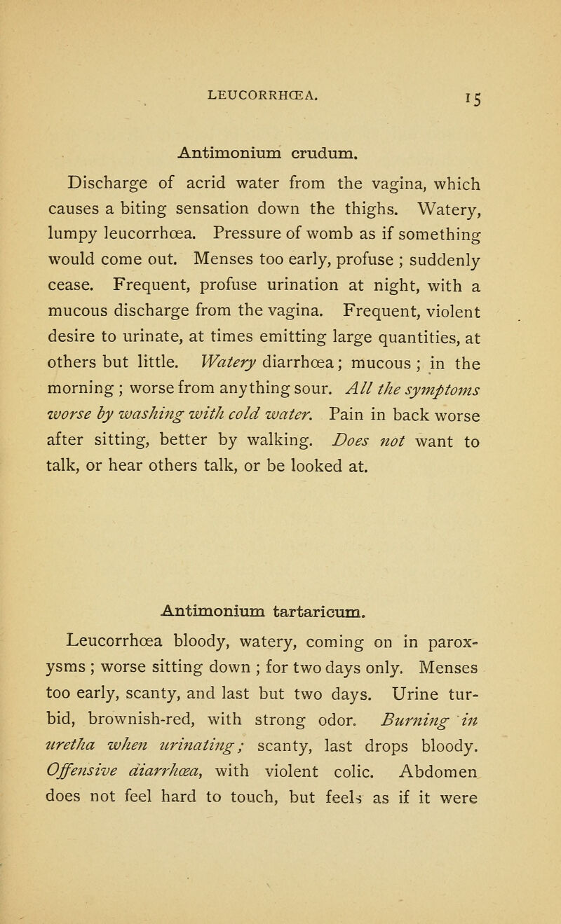 Antimonmra crudum. Discharge of acrid water from the vagina, which causes a biting sensation down the thighs. Watery, lumpy leucorrhoea. Pressure of womb as if something would come out. Menses too early, profuse ; suddenly cease. Frequent, profuse urination at night, with a mucous discharge from the vagina. Frequent, violent desire to urinate, at times emitting large quantities, at others but little. Watery diarrhoea; mucous ; in the morning ; worse from anything sour. All the symptoms worse by washing with cold water. Pain in back worse after sitting, better by walking. Does not want to talk, or hear others talk, or be looked at. Antimoniuni tartaricum. Leucorrhoea bloody, watery, coming on in parox- ysms ; worse sitting down ; for two days only. Menses too early, scanty, and last but two days. Urine tur- bid, brownish-red, with strong odor. Burning in uretha when nrinatiftg; scanty, last drops bloody. Offensive diarrhoea^ with violent colic. Abdomen does not feel hard to touch, but feels as if it were