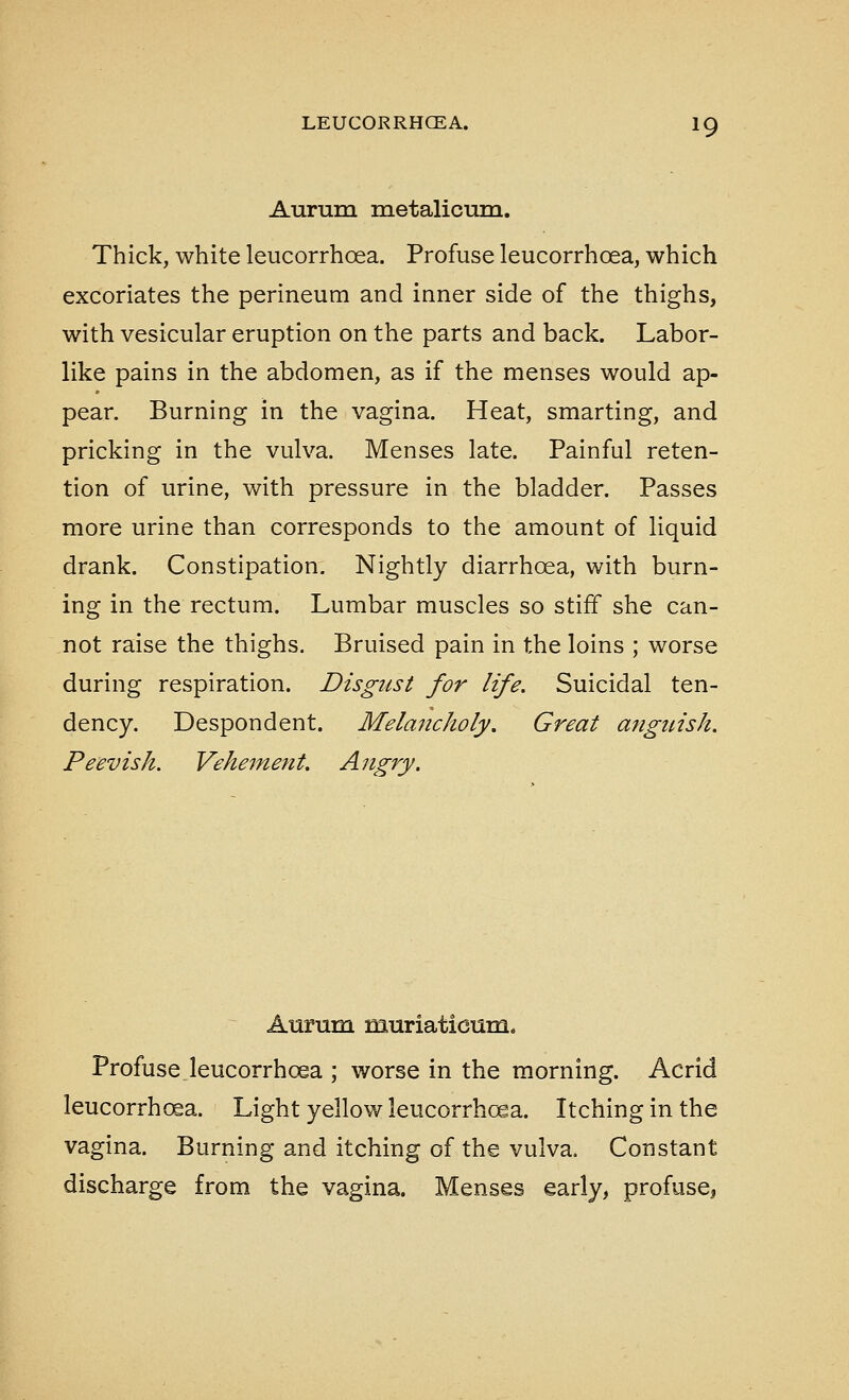 Aurum metalicum. Thick, white leucorrhoea. Profuse leucorrhoea, which excoriates the perineum and inner side of the thighs, with vesicular eruption on the parts and back. Labor- like pains in the abdomen, as if the menses would ap- pear. Burning in the vagina. Heat, smarting, and pricking in the vulva. Menses late. Painful reten- tion of urine, with pressure in the bladder. Passes more urine than corresponds to the amount of liquid drank. Constipation. Nightly diarrhoea, with burn- ing in the rectum. Lumbar muscles so stiff she can- not raise the thighs. Bruised pain in the loins ; worse during respiration. Disgust for life. Suicidal ten- dency. Despondent. Melajicholy, Great anguish. Peevish. Vehement. Angry. Aurum muriaticum. Profuse leucorrhoea ; worse in the morning. Acrid leucorrh(£a. Light yellow leucorrhoea. Itching in the vagina. Burning and itching of the vulva. Constant discharge from the vagina. Menses early, profuse,