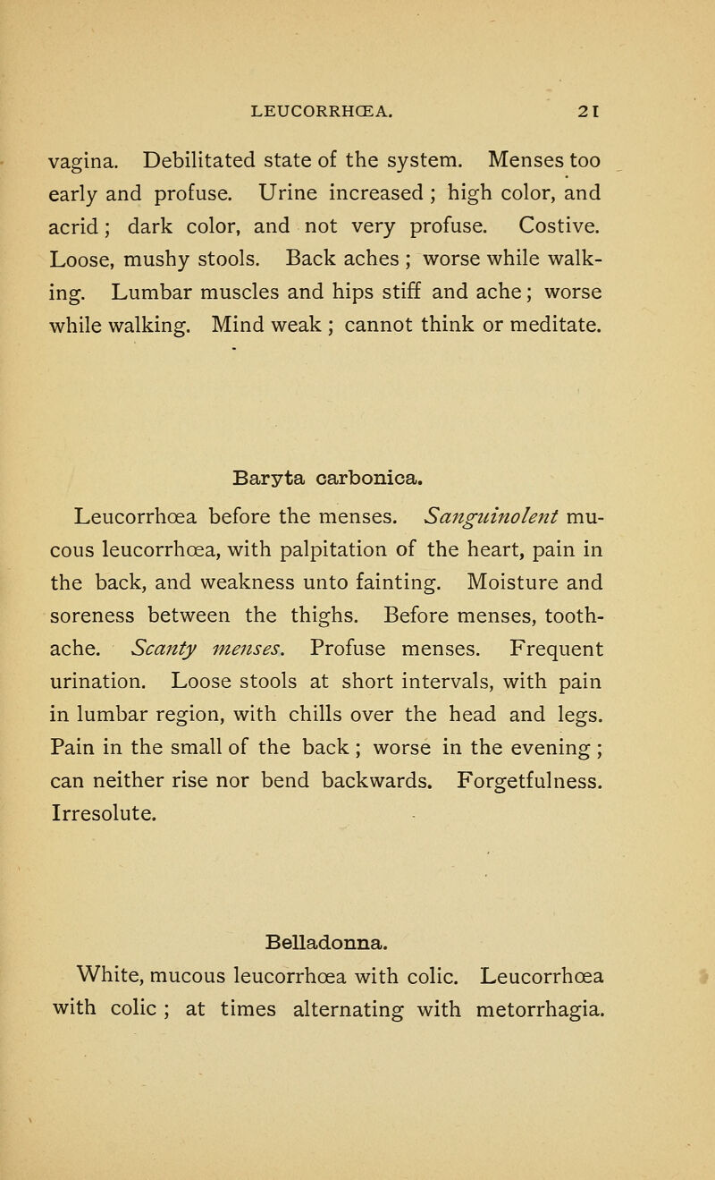 vagina. Debilitated state of the system. Menses too early and profuse. Urine increased ; high color, and acrid; dark color, and not very profuse. Costive. Loose, mushy stools. Back aches ; worse while walk- ing. Lumbar muscles and hips stiff and ache; worse while walking. Mind weak ; cannot think or meditate. Baryta carbonica. Leucorrhoea before the menses. Sanguinolent mu- cous leucorrhoea, with palpitation of the heart, pain in the back, and weakness unto fainting. Moisture and soreness between the thighs. Before menses, tooth- ache. Scanty menses. Profuse menses. Frequent urination. Loose stools at short intervals, with pain in lumbar region, with chills over the head and legs. Pain in the small of the back ; worse in the evening ; can neither rise nor bend backwards. Forgetfulness. Irresolute. Belladonna. White, mucous leucorrhoea with colic. Leucorrhoea with colic ; at times alternating with metorrhagia.