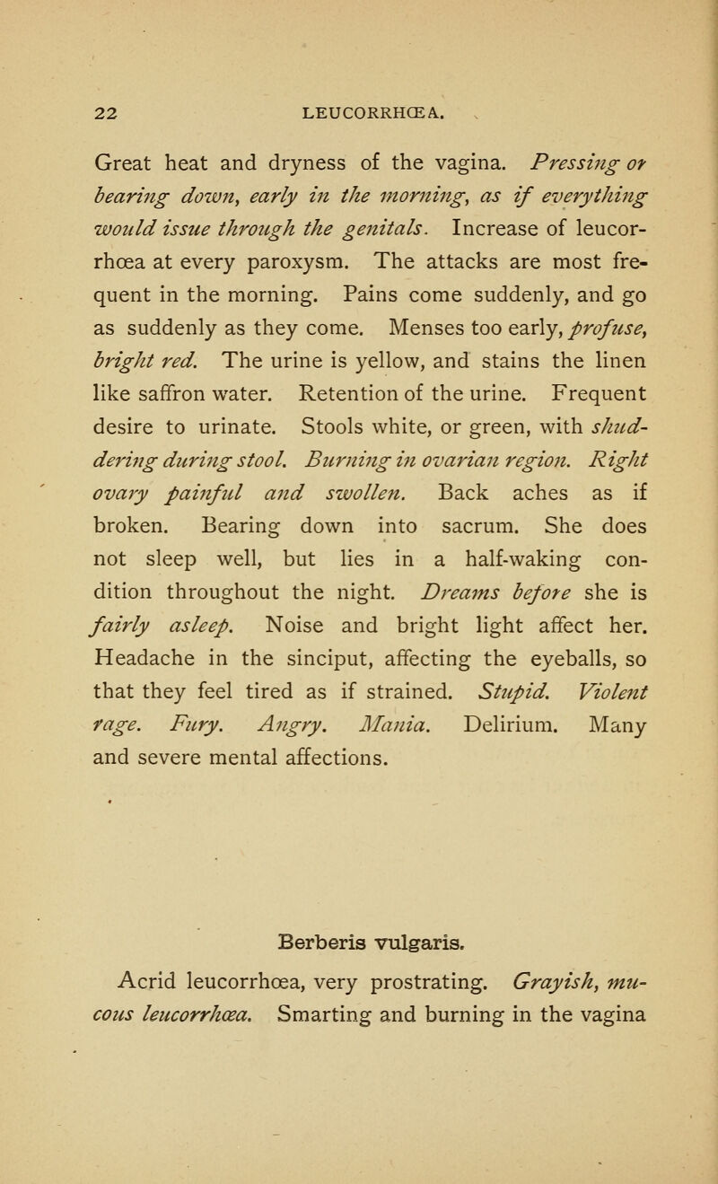 Great heat and dryness of the vagina. Pressing of bearing down, early in the morning, as if everything would issue through the genitals. Increase of leucor- rhoea at every paroxysm. The attacks are most fre- quent in the morning. Pains come suddenly, and go as suddenly as they come. Menses too early, profuse, bright red. The urine is yellow, and stains the linen like saffron water. Retention of the urine. Frequent desire to urinate. Stools white, or green, with shud- derhig during stool. Burning ht ovarian regio7i. Right ovary painful and swollen. Back aches as if broken. Bearing down into sacrum. She does not sleep well, but lies in a half-waking con- dition throughout the night. Dreams before she is fairly asleep. Noise and bright light affect her. Headache in the sinciput, affecting the eyeballs, so that they feel tired as if strained. Stupid. Violent rage. Fury. Angry. Mania. Delirium. Many and severe mental affections. Berberis vulgaris. Acrid leucorrhoea, very prostrating. Grayish, mu- cous leucorrhcea. Smarting and burning in the vagina