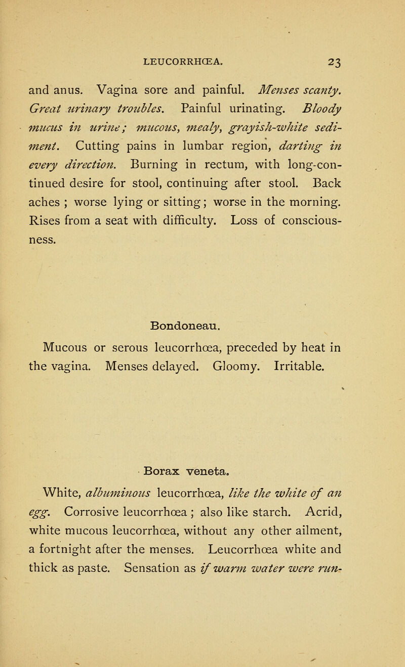 and anus. Vagina sore and painful. Menses scanty. Great urinary troubles. Painful urinating. Bloody mucus in urine; mucotis, mealy, grayish-white sedi- ment. Cutting pains in lumbar region, darting in every directiofi. Burning in rectum, with long-con- tinued desire for stool, continuing after stool. Back aches ; worse lying or sitting; worse in the morning. Rises from a seat with difficulty. Loss of conscious- ness. Bondoneau. Mucous or serous leucorrhoea, preceded by heat in the vagina. Menses delayed. Gloomy. Irritable. Borax veneta. White, albuminotcs leucorrhoea, like the white of an egg. Corrosive leucorrhoea ; also like starch. Acrid, white mucous leucorrhoea, without any other ailment, a fortnight after the menses. Leucorrhoea white and thick as paste. Sensation as if warm water were run-
