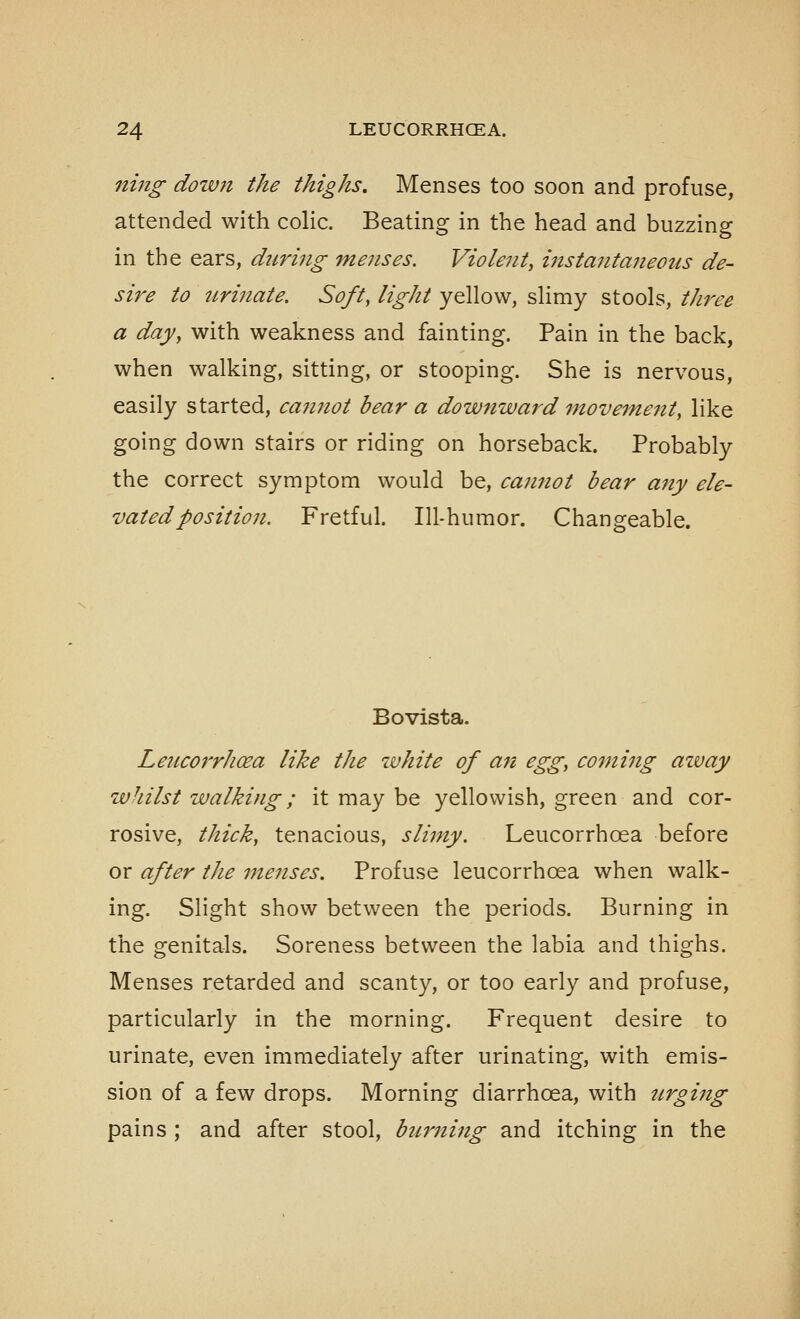 ning down the thighs. Menses too soon and profuse, attended with colic. Beating in the head and buzzing in the ears, dtiring menses. Violent, instantaneotis de- sire to urinate. Soft, light yellow, slimy stools, three a day, with weakness and fainting. Pain in the back, when walking, sitting, or stooping. She is nervous, easily started, caimot bear a downward ^novemeitty like going down stairs or riding on horseback. Probably the correct symptom would be, cannot bear any ele- vated position. Fretful. Ill-humor. Changeable. Bovista. Leucorrhoea like tJie white of an egg, coining azvay whilst walking; it may be yellowish, green and cor- rosive, thick, tenacious, slimy. Leucorrhoea before or after the menses. Profuse leucorrhoea when walk- ing. Slight show between the periods. Burning in the genitals. Soreness between the labia and thighs. Menses retarded and scanty, or too early and profuse, particularly in the morning. Frequent desire to urinate, even immediately after urinating, with emis- sion of a few drops. Morning diarrhoea, with urging pains ; and after stool, burning and itching in the