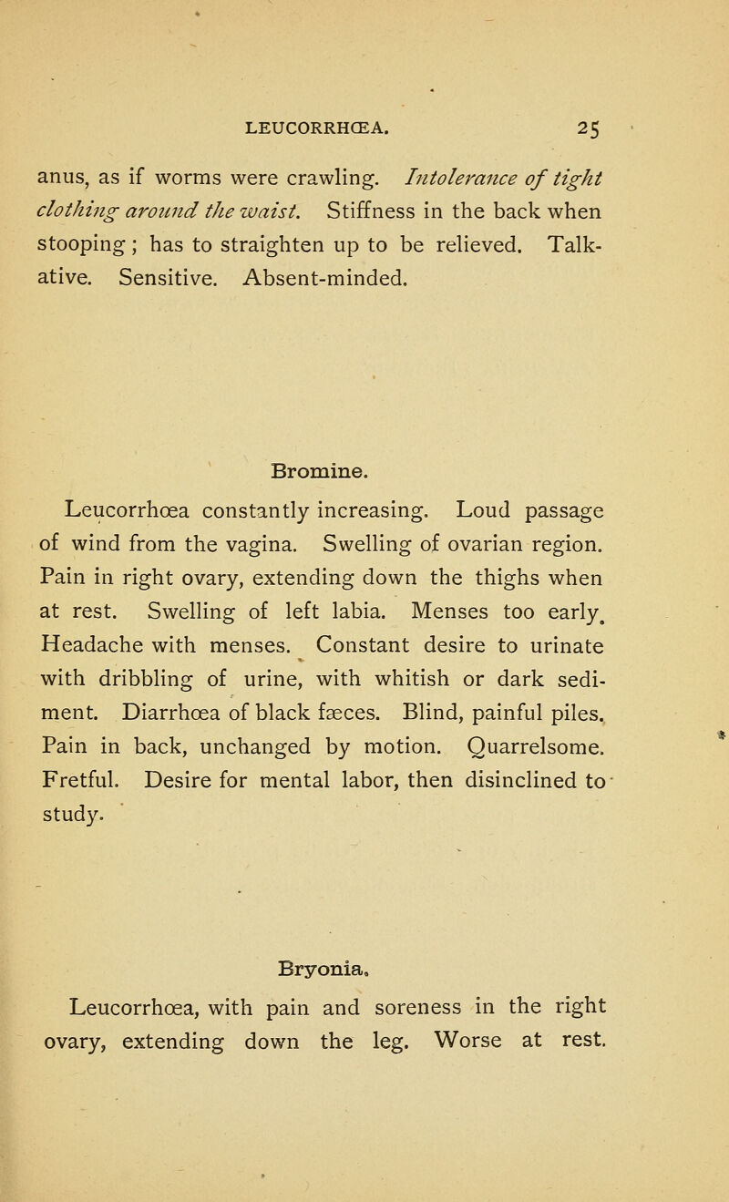 anus, as if worms were crawling. Intolerance of tight clothing around the waist. Stiffness in the back when stooping; has to straighten up to be relieved. Talk- ative. Sensitive. Absent-minded. Bromine. Leucorrhoea constantly increasing. Loud passage of wind from the vagina. Swelling of ovarian region. Pain in right ovary, extending down the thighs when at rest. Swelling of left labia. Menses too early^ Headache with menses. Constant desire to urinate with dribbling of urine, with whitish or dark sedi- ment. Diarrhoea of black faeces. Blind, painful piles. Pain in back, unchanged by motion. Quarrelsome. Fretful. Desire for mental labor, then disinclined to- study. Bryonia^ Leucorrhoea, with pain and soreness in the right ovary, extending down the leg. Worse at rest.