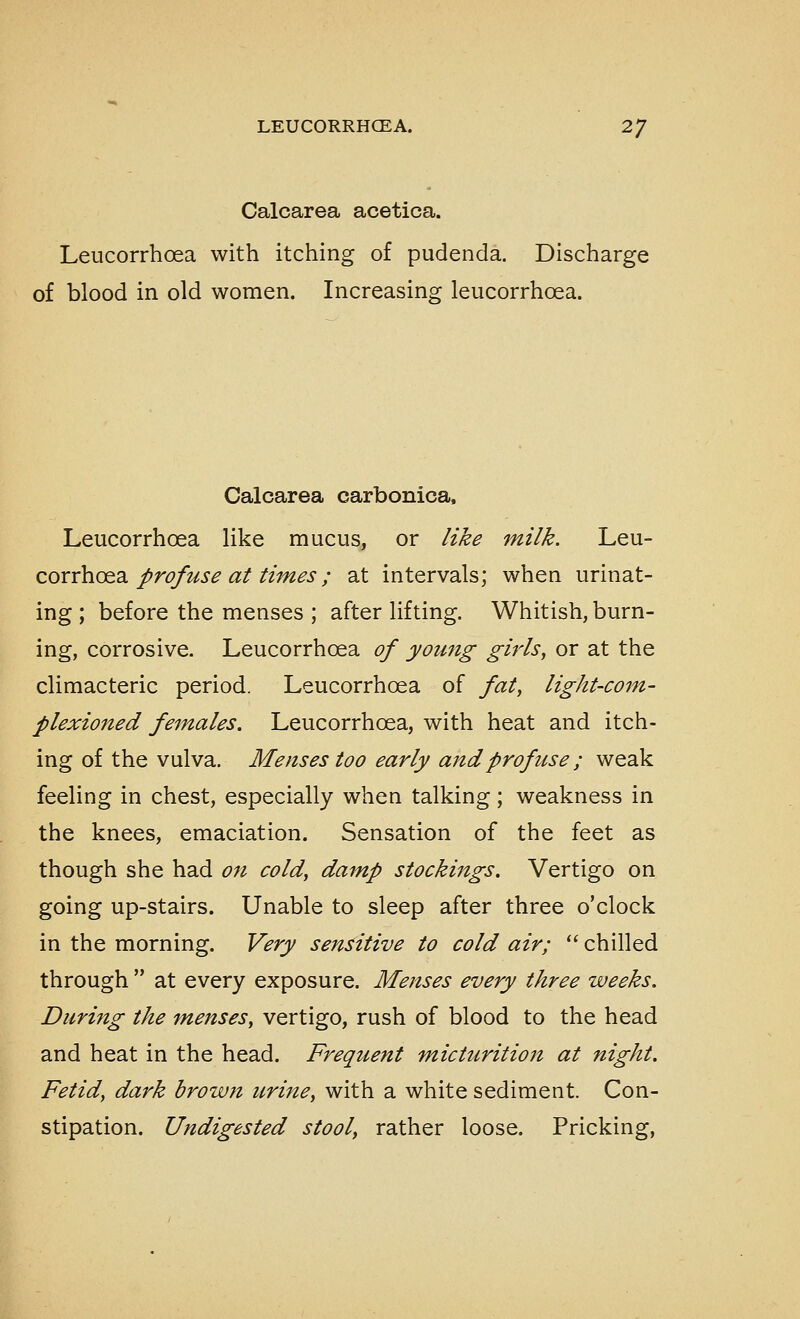 Calcarea acetica. Leucorrhoea with itching of pudenda. Discharge of blood in old women. Increasing leucorrhoea. Calcarea carbonica, Leucorrhoea like mucus, or like milk. \^q\x- corrhc^dL profuse at times; at intervals; when urinat- ing ; before the menses ; after lifting. Whitish, burn- ing, corrosive. Leucorrhoea of young girls, or at the climacteric period. Leucorrhoea of fat, light-com- plexioned females. Leucorrhoea, with heat and itch- ing of the vulva. Menses too early and profuse ; weak feeling in chest, especially when talking; weakness in the knees, emaciation. Sensation of the feet as though she had on cold, damp stockings. Vertigo on going up-stairs. Unable to sleep after three o'clock in the morning. Very sensitive to cold air; *' chilled through  at every exposure. Menses every three weeks. During the menses, vertigo, rush of blood to the head and heat in the head. Frequent m,icturition at night. Fetid, dark brown urine, with a white sediment. Con- stipation. Undigested stool, rather loose. Pricking,