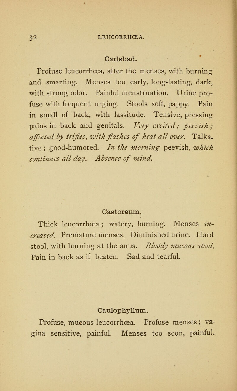 Carlsbad. Profuse leucorrhoea, after the menses, with burning and smarting. Menses too early, long-lasting, dark, with strong odor. Painful menstruation. Urine pro- fuse with frequent urging. Stools soft, pappy. Pain in small of back, with lassitude. Tensive, pressing pains in back and genitals. Very excited; peevish; affected by trifles, with flashes of heat all over. Talka- tive ; good-humored. In the morning peevish, which continues all day. Absence of 7nind. Castoreum. Thick leucorrhoea; watery, burning. Menses in- creased. Premature menses. Diminished urine. Hard stool, with burning at the anus. Bloody mticons stool. Pain in back as if beaten. Sad and tearful. Caulophyllum. Profuse, mucous leucorrhoea. Profuse menses ; va- gina sensitive, painful. Menses too soon, painful.