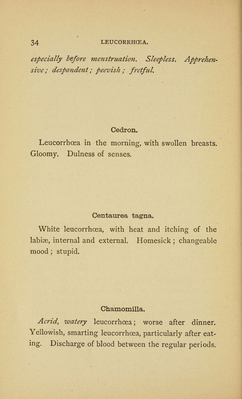 especially before menstruation. Sleepless. Apprehen- sive; despondent; peevish ; fretful. Cedron. Leucorrhoea in the morning, with swollen breasts. Gloomy. Dulness of senses. Centaurea tagna. White leucorrhoea, with heat and itching of the labiae, internal and external. Homesick ; changeable mood; stupid. Chamomilla. Acrid, watery leucorrhoea; worse after dinner. Yellowish, smarting leucorrhoea, particularly after eat- ing. Discharge of blood between the regular periods.