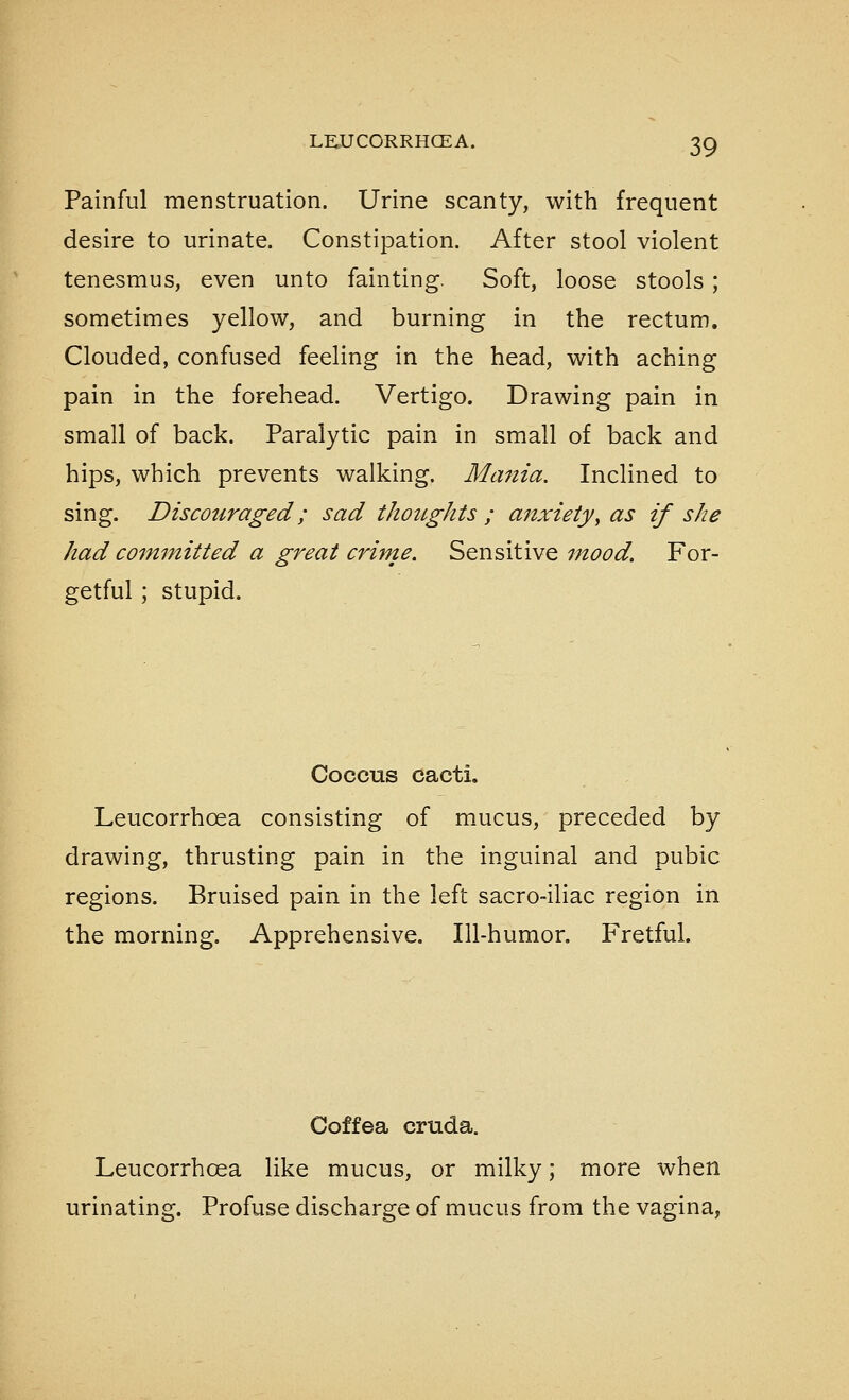 Painful menstruation. Urine scanty, with frequent desire to urinate. Constipation. After stool violent tenesmus, even unto fainting. Soft, loose stools; sometimes yellow, and burning in the rectum. Clouded, confused feeling in the head, with aching pain in the forehead. Vertigo. Drawing pain in small of back. Paralytic pain in small of back and hips, which prevents walking. Mania. Inclined to sing. Discouraged; sad thoughts ; anxiety, as if she had committed a great crime. Sensitive mood. For- getful ; stupid. Coccus cacti. Leucorrhoea consisting of mucus, preceded by drawing, thrusting pain in the inguinal and pubic regions. Bruised pain in the left sacro-iliac region in the morning. Apprehensive. Ill-humor. Fretful. Coffea cruda. Leucorrhoea like mucus, or milky; more when urinating. Profuse discharge of mucus from the vagina,