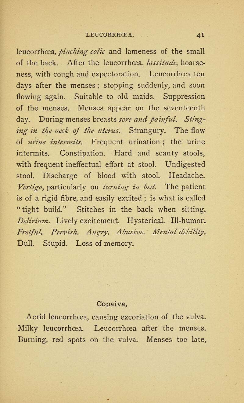 leucorrhcea.,/>mc/tin^ CO/tc and lameness of the small of the back. After the leucorrhoea, lassitudey hoarse- ness, with cough and expectoration. Leucorrhoea ten days after the menses; stopping suddenly, and soon flowing again. Suitable to old maids. Suppression of the menses. Menses appear on the seventeenth day. During menses breasts sore and painful. Sting- ing in the neck of the uterus. Strangury. The flow of urine intermits. Frequent urination ; the urine intermits. Constipation. Hard and scanty stools, with frequent ineffectual effort at stool. Undigested stool. Discharge of blood with stool. Headache. Vertigo, particularly on ttirning in bed. The patient is of a rigid fibre, and easily excited ; is what is called tight build. Stitches in the back when sitting. Delirium. Lively excitement. Hysterical. Ill-humor. Fretful. Peevish. Angry. Abusive. Mental debility. Dull. Stupid. Loss of memory. Copaiva, Acrid leucorrhoea, causing excoriation of the vulva. Milky leucorrhoea. Leucorrhoea after the menses. Burning, red spots on the vulva. Menses too late,