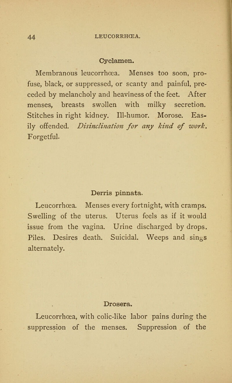 Cyclamen. Membranous leucorrhoea. Menses too soon, pro- fuse, black, or suppressed, or scanty and painful, pre- ceded by melancholy and heaviness of the feet. After menses, breasts swollen with milky secretion. Stitches in right kidney. Ill-humor. Morose. Eas- ily offended. Disinclination for any kind of work. Forgetful. Derris pinnata. Leucorrhoea. Menses every fortnight, with cramps. Swelling of the uterus. Uterus feels as if it would issue from the vagina. Urine discharged by drops. Piles. Desires death. Suicidal. Weeps and sin^s alternately. Drosera. Leucorrhoea, with colic-like labor pains during the suppression of the menses. Suppression of the