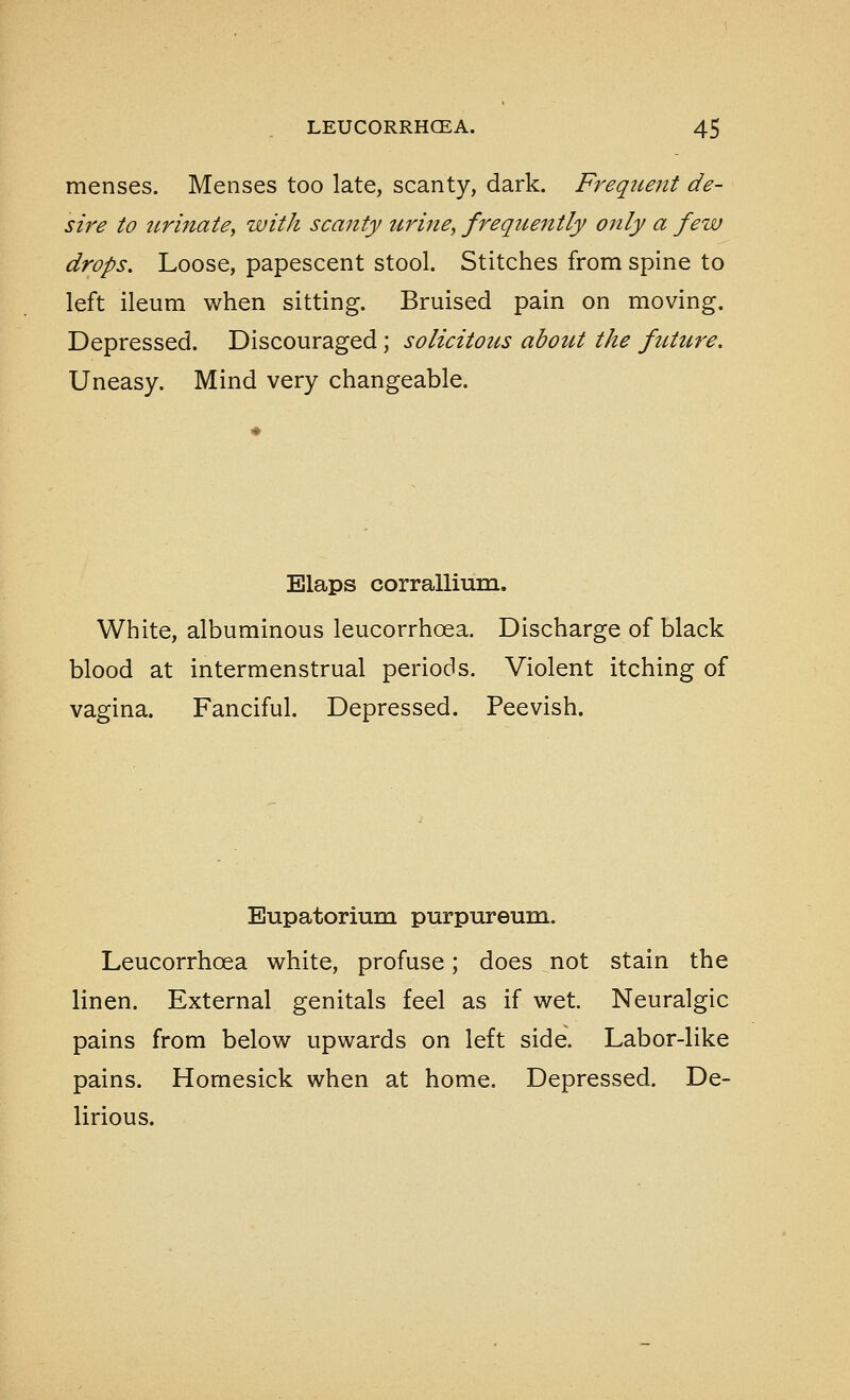 menses. Menses too late, scanty, dark. Frequent de- sire to tirinate, with scanty urine, frequently only a few drops. Loose, papescent stool. Stitches from spine to left ileum when sitting. Bruised pain on moving. Depressed. Discouraged ; solicitous about the future. Uneasy. Mind very changeable. Elaps corrallium. White, albuminous leucorrhoea. Discharge of black blood at intermenstrual periods. Violent itching of vagina. Fanciful. Depressed. Peevish. Eupatorium purpureum. Leucorrhoea white, profuse; does not stain the linen. External genitals feel as if wet. Neuralgic pains from below upwards on left side. Labor-like pains. Homesick when at home. Depressed. De- lirious.