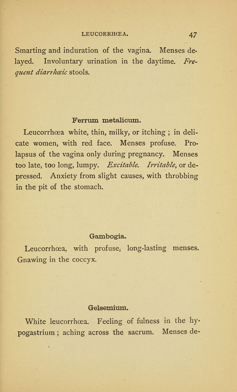 Smarting and induration of the vagina. Menses de- layed. Involuntary urination in the daytime. Fre- quent diarrhoeic stools. Ferrum metalicura. Leucorrhoea white, thin, milky, or itching ; in deli- cate women, with red face. Menses profuse. Pro- lapsus of the vagina only during pregnancy. Menses too late, too long, lumpy. Excitable. Irritable, or de- pressed. Anxiety from slight causes, with throbbing in the pit of the stomach. Gambogia. Leucorrhoea, with profuse, long-lasting menses. Gnawing in the coccyx. Gelsemium. White leucorrhoea. Feeling of fulness in the hy^ pogastrium ; aching across the sacrum. Menses de-