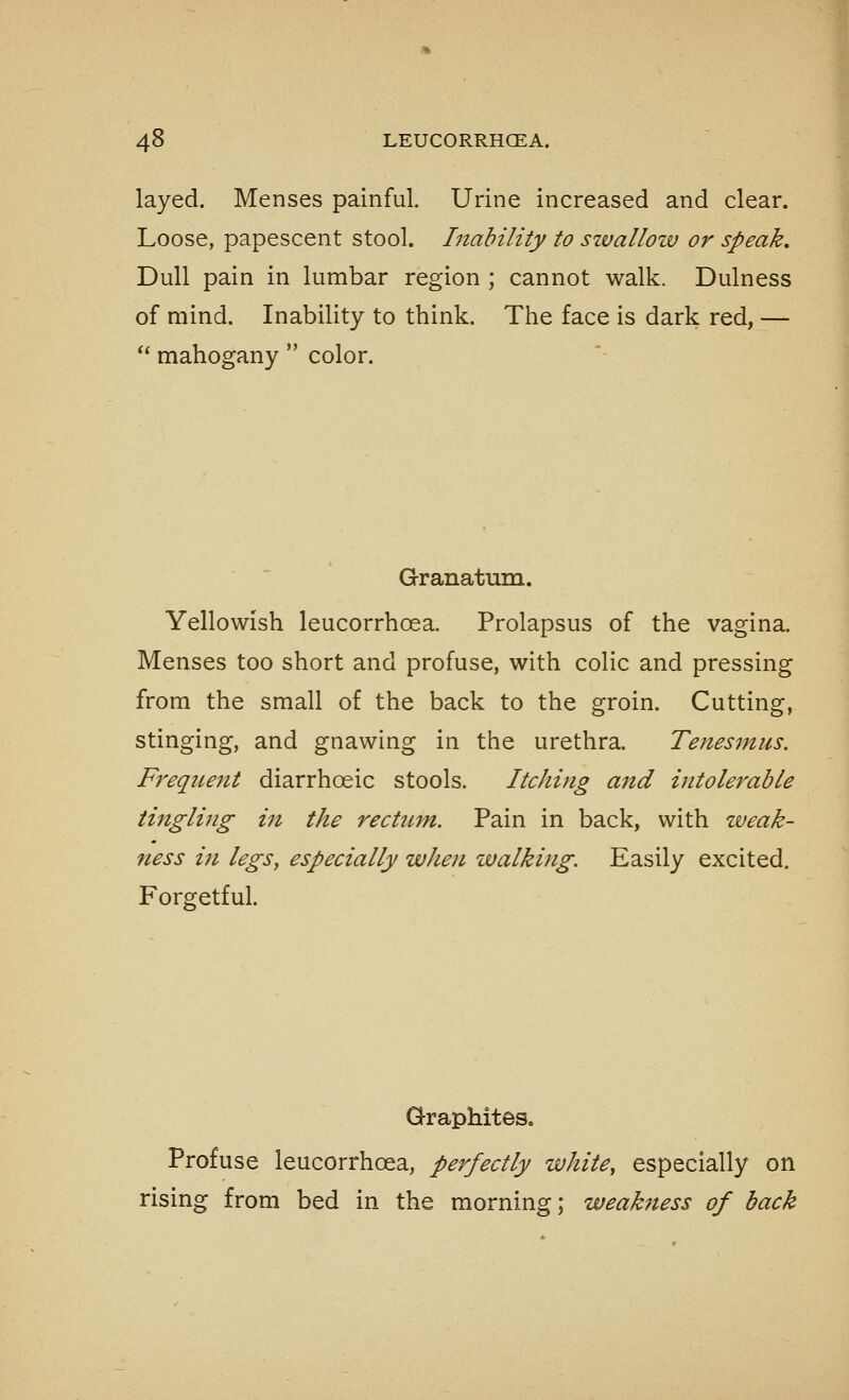 layed. Menses painful. Urine increased and clear. Loose, papescent stool. Inability to szvallow or speak. Dull pain in lumbar region ; cannot walk. Dulness of mind. Inability to think. The face is dark red, — ** mahogany  color. Granatum. Yellowish leucorrhoea. Prolapsus of the vagina. Menses too short and profuse, with colic and pressing from the small of the back to the groin. Cutting, stinging, and gnawing in the urethra. Tenesmus. Freque7tt diarrhoeic stools. Itching and intolerable tifigling in the rectum. Pain in back, with weak- ness in legs, especially when ivalking. Easily excited. Forgetful. Graphites. Profuse leucorrhoea, perfectly white, especially on rising from bed in the morning; weakness of back