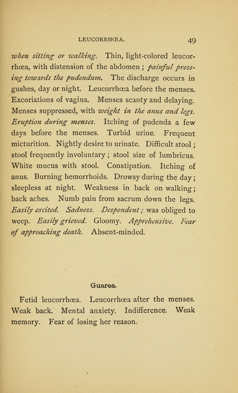 when sitting or walking. Thin, light-colored leucor- rhoea, with distension of the abdomen ; painftil press- ing towards the pudeftdum. The discharge occurs in gushes, day or night. Leucorrhoea before the menses. Excoriations of vagina. Menses scanty and delaying. Menses suppressed, with weight in the anus and legs. Eruption during menses. Itching of pudenda a few days before the menses. Turbid urine. Frequent micturition. Nightly desire to urinate. Difficult stool; stool frequently involuntary; stool size of lumbricus. White mucus with stool. Constipation. Itching of anus. Burning hemorrhoids. Drowsy during the day; sleepless at night. Weakness in back on walking; back aches. Numb pain from sacrum down the legs. Easily excited. Sadness. Despondent; was obliged to weep. Easily grieved. Gloomy. Apprehensive. Fear of approaching death. Absent-minded. G-uarea. Fetid leucorrhoea. Leucorrhoea after the menses. Weak back. Mental anxiety. Indifference. Weak memory. Fear of losing her reason.
