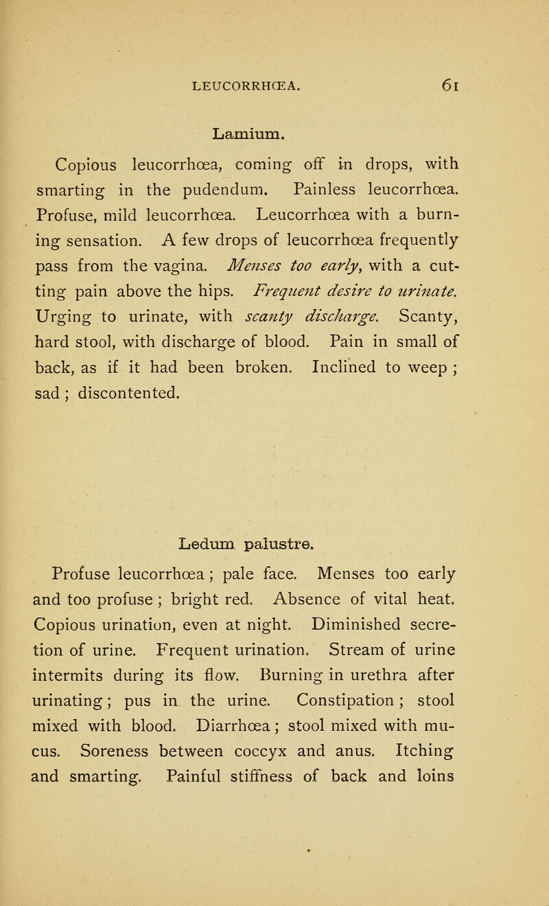 Lamiura. Copious leucorrhoea, coming off in drops, with smarting in the pudendum. Painless leucorrhoea. Profuse, mild leucorrhoea. Leucorrhoea with a burn- ing sensation. A few drops of leucorrhoea frequently pass from the vagina. Menses too earlyy with a cut- ting pain above the hips. Freqiie^tt desire to urinate. Urging to urinate, with scanty discharge. Scanty, hard stool, with discharge of blood. Pain in small of back, as if it had been broken. Inclined to weep ; sad ; discontented. Ledum paiustre. Profuse leucorrhoea; pale face. Menses too early and too profuse ; bright red. Absence of vital heat. Copious urination, even at night. Diminished secre- tion of urine. Frequent urination. Stream of urine intermits during its flow. Burning in urethra after urinating; pus in the urine. Constipation; stool mixed with blood. Diarrhoea ; stool mixed with mu- cus. Soreness between coccyx and anus. Itching and smarting. Painful stiffness of back and loins