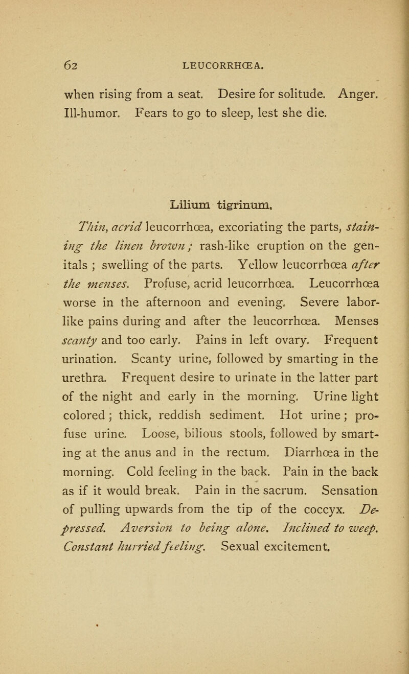 when rising from a seat. Desire for solitude. Anger. Ill-humor. Fears to go to sleep, lest she die. Lilium tigrinum, 77//;/, <^rr/(r/]eucorrhoea, excoriating the parts, stain- ing the linen browji; rash-like eruption on the gen- itals ; swelling of the parts. Yellow leucorrhoea after the menses. Profuse, acrid leucorrhoea. Leucorrhoea worse in the afternoon and evening. Severe labor- like pains during and after the leucorrhoea. Menses scanty and too early. Pains in left ovary. Frequent urination. Scanty urine, followed by smarting in the urethra. Frequent desire to urinate in the latter part of the night and early in the morning, Urine light colored ; thick, reddish sediment. Hot urine; pro- fuse urine. Loose, bilious stools, followed by smart- ing at the anus and in the rectum. Diarrhoea in the morning. Cold feeling in the back. Pain in the back as if it would break. Pain in the sacrum. Sensation of pulling upwards from the tip of the coccyx. De- pressed. Aversion to being alone. Inclined to weep. Constant hwriedfeeling. Sexual excitement.